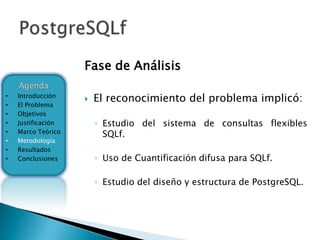 Fase de Análisis
    Agenda
•   Introducción
                       El reconocimiento del problema implicó:
•   El Problema
•   Objetivos
•   Justificación       ◦ Estudio del sistema de consultas flexibles
•   Marco Teórico         SQLf.
•   Metodología
•   Resultados
•   Conclusiones        ◦ Uso de Cuantificación difusa para SQLf.

                        ◦ Estudio del diseño y estructura de PostgreSQL.
 
