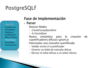 Fase de Implementación
    Agenda             Parser
•   Introducción        ◦ Nuevos Nodos
•   El Problema           CreateFuzzyQuanStmt
•   Objetivos
                          A_FuzzyQuan
•   Justificación
•   Marco Teórico       ◦ Nueva semántica para la creación               de
•   Metodología           cuantificadores difusos (gram.y)
    Resultados
•
                        ◦ Interceptar una consulta cuantificada
•   Conclusiones
                          Validar exista el cuantificador
                          Generar un árbol de consulta difuso
                          Derivar el árbol difuso a un árbol clásico.
 