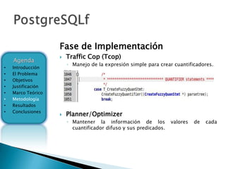 Fase de Implementación
                       Traffic Cop (Tcop)
    Agenda
                        ◦ Manejo de la expresión simple para crear cuantificadores.
•   Introducción
•   El Problema
•   Objetivos
•   Justificación
•   Marco Teórico
•   Metodología
•   Resultados
•   Conclusiones
                       Planner/Optimizer
                        ◦ Mantener la información de los           valores   de   cada
                          cuantificador difuso y sus predicados.
 
