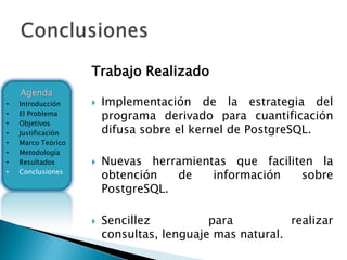 Trabajo Realizado
    Agenda
•   Introducción       Implementación de la estrategia del
•   El Problema
                        programa derivado para cuantificación
•   Objetivos
•   Justificación       difusa sobre el kernel de PostgreSQL.
•   Marco Teórico
•   Metodología
•   Resultados         Nuevas herramientas que faciliten la
•   Conclusiones
                        obtención   de   información   sobre
                        PostgreSQL.

                       Sencillez          para          realizar
                        consultas, lenguaje mas natural.
 