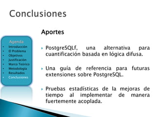 Aportes
    Agenda
•   Introducción
                       PostgreSQLf,    una    alternativa   para
•   El Problema
•   Objetivos           cuantificación basada en lógica difusa.
•   Justificación
•   Marco Teórico
•   Metodología        Una guía de referencia para futuras
•
•
    Resultados
    Conclusiones
                        extensiones sobre PostgreSQL.

                       Pruebas estadísticas de la mejoras de
                        tiempo al implementar de manera
                        fuertemente acoplada.
 