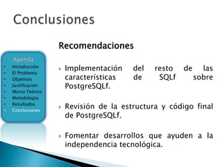 Recomendaciones
    Agenda
•   Introducción
                       Implementación    del   resto   de     las
•   El Problema
•   Objetivos           características   de     SQLf        sobre
•   Justificación       PostgreSQLf.
•   Marco Teórico
•   Metodología
•
•
    Resultados
    Conclusiones
                       Revisión de la estructura y código final
                        de PostgreSQLf.

                       Fomentar desarrollos que ayuden a la
                        independencia tecnológica.
 