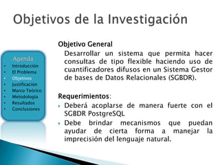 Objetivo General
                     Desarrollar un sistema que permita hacer
    Agenda
                     consultas de tipo flexible haciendo uso de
•   Introducción
•   El Problema      cuantificadores difusos en un Sistema Gestor
•   Objetivos        de bases de Datos Relacionales (SGBDR).
•   Justificación
•   Marco Teórico
•   Metodología     Requerimientos:
    Resultados
                     Deberá acoplarse de manera fuerte con el
•
•   Conclusiones
                      SGBDR PostgreSQL
                     Debe   brindar mecanismos que puedan
                      ayudar de cierta forma a manejar la
                      imprecisión del lenguaje natural.
 