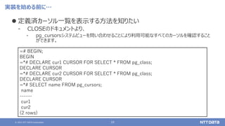 © 2021 NTT DATA Corporation 10
実装を始める前に…
⚫ 定義済カーソル一覧を表示する方法を知りたい
‒ CLOSEのドキュメントより、
‒ pg_cursorsシステムビューを問い合わせることにより利用可能なすべてのカーソルを確認すること
ができます。
=# BEGIN;
BEGIN
=*# DECLARE cur1 CURSOR FOR SELECT * FROM pg_class;
DECLARE CURSOR
=*# DECLARE cur2 CURSOR FOR SELECT * FROM pg_class;
DECLARE CURSOR
=*# SELECT name FROM pg_cursors;
name
------
cur1
cur2
(2 rows)
 
