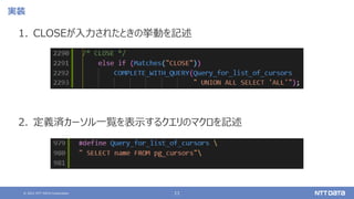 © 2021 NTT DATA Corporation 11
実装
1. CLOSEが入力されたときの挙動を記述
2. 定義済カーソル一覧を表示するクエリのマクロを記述
 