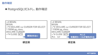 © 2021 NTT DATA Corporation 12
動作確認
⚫ PostgreSQLリビルドし、動作確認
=# BEGIN;
BEGIN
=*# DECLARE cur CURSOR FOR SELECT
* FROM pg_class;
DECLARE CURSOR
=*# CLOSE
修正前 修正後
=# BEGIN;
BEGIN
=*# DECLARE cur CURSOR FOR SELECT
* FROM pg_class;
DECLARE CURSOR
=*# CLOSE
ALL cur
ALLと
定義済カーソルが補完される
補完されない
 