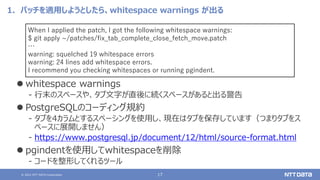 © 2021 NTT DATA Corporation 17
1．パッチを適用しようとしたら、whitespace warnings が出る
⚫ whitespace warnings
‒ 行末のスペースや、タブ文字が直後に続くスペースがあると出る警告
⚫ PostgreSQLのコーディング規約
‒ タブを4カラムとするスペーシングを使用し、現在はタブを保存しています（つまりタブをス
ペースに展開しません）
‒ https://www.postgresql.jp/document/12/html/source-format.html
⚫ pgindentを使用してwhitespaceを削除
‒ コードを整形してくれるツール
When I applied the patch, I got the following whitespace warnings:
$ git apply ~/patches/fix_tab_complete_close_fetch_move.patch
…
warning: squelched 19 whitespace errors
warning: 24 lines add whitespace errors.
I recommend you checking whitespaces or running pgindent.
 