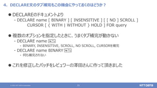 © 2021 NTT DATA Corporation 21
4．DECLARE文のタブ補完もこの機会にやっておくのはどうか？
⚫ DECLAREのドキュメントより
‒ DECLARE name [ BINARY ] [ INSENSITIVE ] [ [ NO ] SCROLL ]
CURSOR [ { WITH | WITHOUT } HOLD ] FOR query
⚫ 複数のオプションを指定したときに、うまくタブ補完が動かない
‒ DECLARE name
‒ BINARY, INSENSITIVE, SCROLL, NO SCROLL, CURSORを補完
‒ DECLARE name BINARY
‒ 何も補完されない
⚫ これを修正したパッチをレビュワーの澤田さんに作って頂きました
 