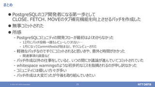 © 2021 NTT DATA Corporation 25
まとめ
⚫ PostgreSQLのコア開発者になる第一歩として
CLOSE、FETCH、MOVEのタブ補完機能を向上させるパッチを作成した
⚫ 無事コミットされた
⚫ 所感
‒ PostgreSQLコミュニティの開発フローが最初はよくわからなかった
‒ 12月にパッチ投稿→誰もレビューしてくれない…
‒ 1月になってCommitfestsが始まると、すぐにレビューされた
‒ 軽微なパッチなのですぐにコミットされると思いきや、意外と時間がかかった
‒ 関連事項の調査など
‒ パッチ作成以外の仕事をしていると、いつの間にか議論が進んでいてコミットされていた
‒ whitespace warningsのような初歩的なミスを指摘されるのが申し訳なかった
‒ コミュニティには優しい方々が多い
‒ パッチ作成は大変だったが今後も取り組んでいきたい
 