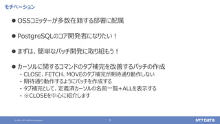 © 2021 NTT DATA Corporation 5
モチベーション
⚫ OSSコミッターが多数在籍する部署に配属
⚫ PostgreSQLのコア開発者になりたい！
⚫ まずは、簡単なパッチ開発に取り組もう！
⚫ カーソルに関するコマンドのタブ補完を改善するパッチの作成
‒ CLOSE、FETCH、MOVEのタブ補完が期待通り動作しない
‒ 期待通り動作するようにパッチを作成する
‒ タブ補完として、定義済カーソルの名前一覧+ALLを表示する
‒ ※CLOSEを中心に紹介します
 
