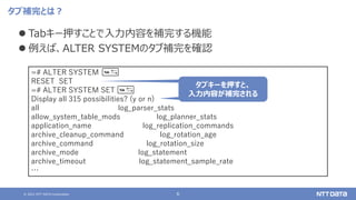 © 2021 NTT DATA Corporation 6
タブ補完とは？
⚫ Tabキー押すことで入力内容を補完する機能
⚫ 例えば、ALTER SYSTEMのタブ補完を確認
=# ALTER SYSTEM
RESET SET
=# ALTER SYSTEM SET
Display all 315 possibilities? (y or n)
all log_parser_stats
allow_system_table_mods log_planner_stats
application_name log_replication_commands
archive_cleanup_command log_rotation_age
archive_command log_rotation_size
archive_mode log_statement
archive_timeout log_statement_sample_rate
…
タブキーを押すと、
入力内容が補完される
 