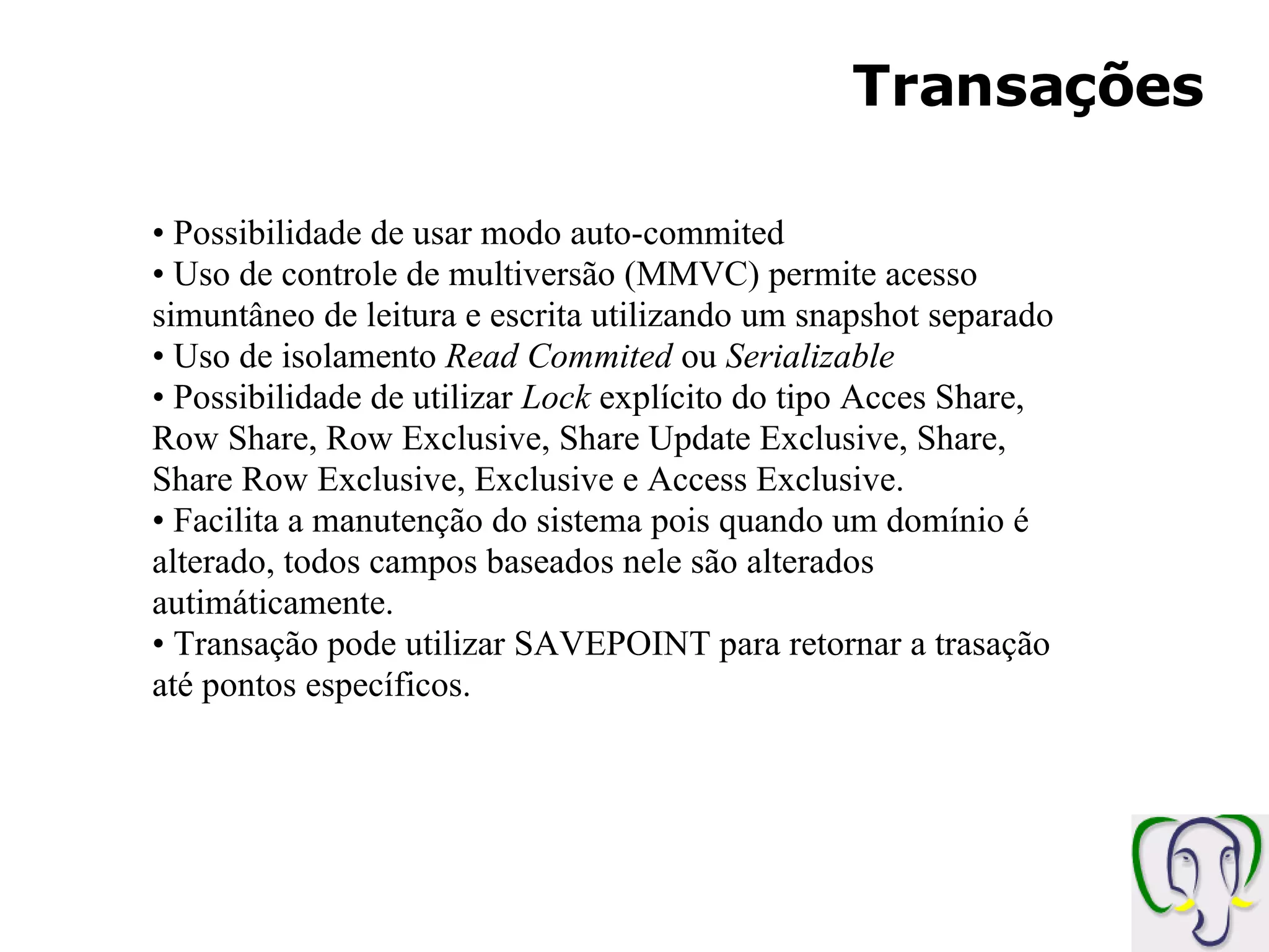 Transações Possibilidade de usar modo auto-commited Uso de controle de multiversão (MMVC) permite acesso simuntâneo de leitura e escrita utilizando um snapshot separado Uso de isolamento Read Commited ou Serializable Possibilidade de utilizar Lock explícito do tipo Acces Share, Row Share, Row Exclusive, Share Update Exclusive, Share, Share Row Exclusive, Exclusive e Access Exclusive. Facilita a manutenção do sistema pois quando um domínio é alterado, todos campos baseados nele são alterados autimáticamente. Transação pode utilizar SAVEPOINT para retornar a trasação até pontos específicos. 