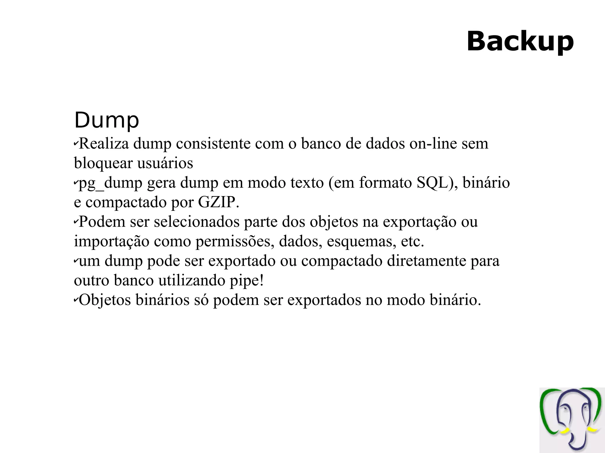 Backup Dump Realiza dump consistente com o banco de dados on-line sem bloquear usuários pg_dump gera dump em modo texto (em formato SQL), binário e compactado por GZIP. Podem ser selecionados parte dos objetos na exportação ou importação como permissões, dados, esquemas, etc. um dump pode ser exportado ou compactado diretamente para outro banco utilizando pipe! Objetos binários só podem ser exportados no modo binário. 