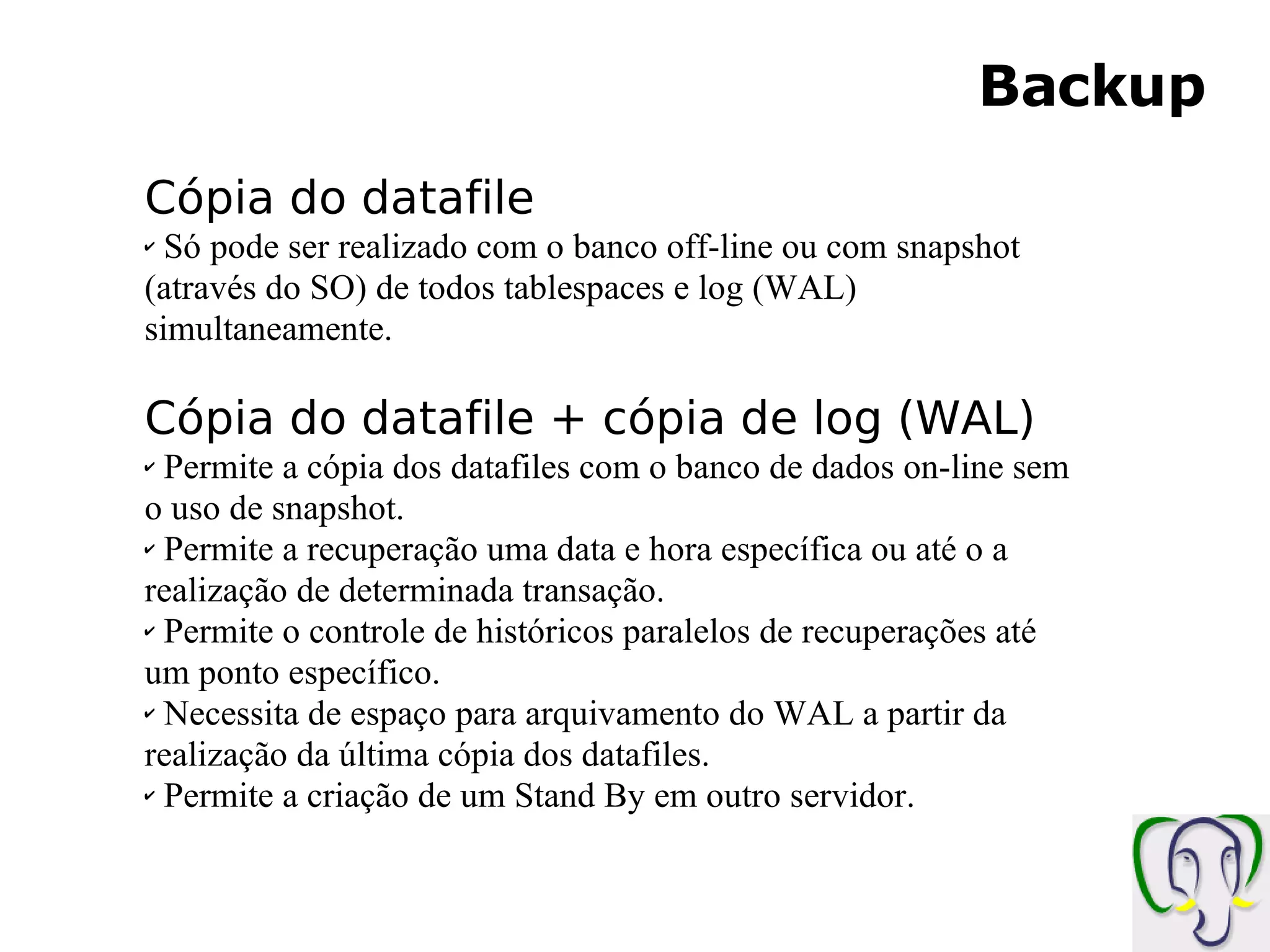 Backup Cópia do datafile Só pode ser realizado com o banco off-line ou com snapshot (através do SO) de todos tablespaces e log (WAL) simultaneamente. Cópia do datafile + cópia de log (WAL) Permite a cópia dos datafiles com o banco de dados on-line sem o uso de snapshot. Permite a recuperação uma data e hora específica ou até o a realização de determinada transação. Permite o controle de históricos paralelos de recuperações até um ponto específico. Necessita de espaço para arquivamento do WAL a partir da realização da última cópia dos datafiles. Permite a criação de um Stand By em outro servidor. 