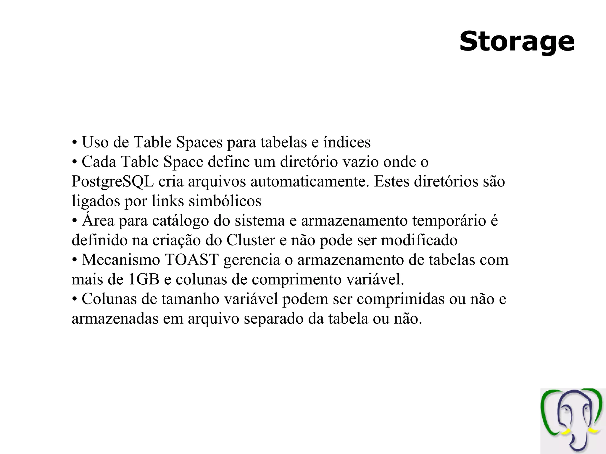 Storage Uso de Table Spaces para tabelas e índices Cada Table Space define um diretório vazio onde o PostgreSQL cria arquivos automaticamente. Estes diretórios são ligados por links simbólicos Área para catálogo do sistema e armazenamento temporário é definido na criação do Cluster e não pode ser modificado Mecanismo TOAST gerencia o armazenamento de tabelas com mais de 1GB e colunas de comprimento variável. Colunas de tamanho variável podem ser comprimidas ou não e armazenadas em arquivo separado da tabela ou não. 