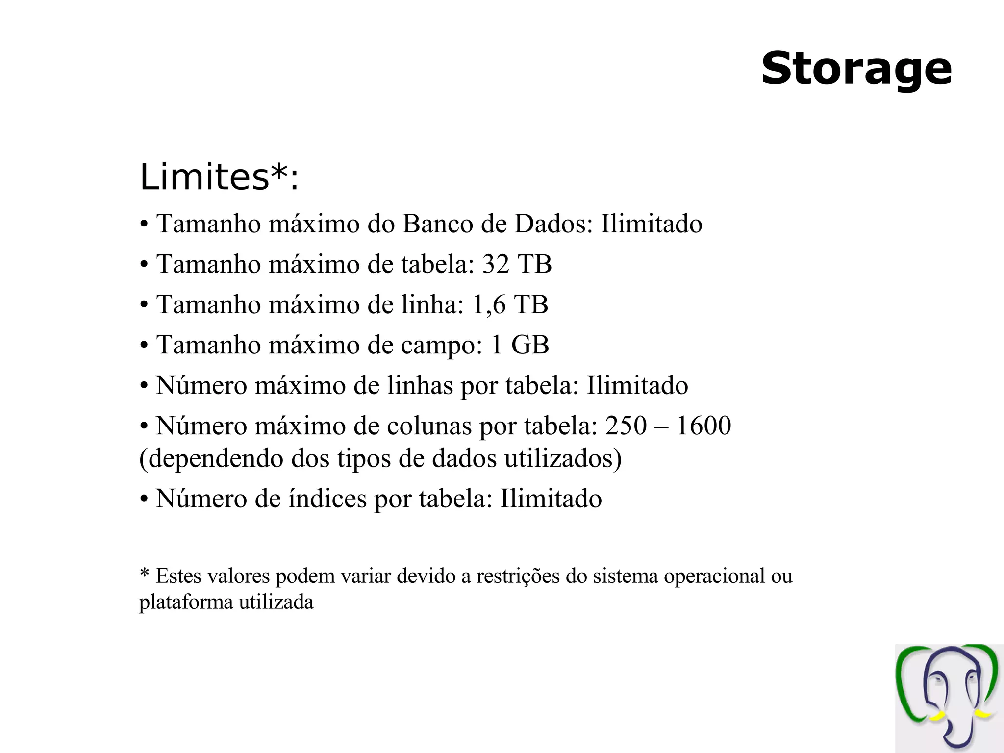 Storage Limites*: Tamanho máximo do Banco de Dados: Ilimitado Tamanho máximo de tabela: 32 TB Tamanho máximo de linha: 1,6 TB Tamanho máximo de campo: 1 GB Número máximo de linhas por tabela: Ilimitado Número máximo de colunas por tabela: 250 – 1600 (dependendo dos tipos de dados utilizados) Número de índices por tabela: Ilimitado * Estes valores podem variar devido a restrições do sistema operacional ou plataforma utilizada 