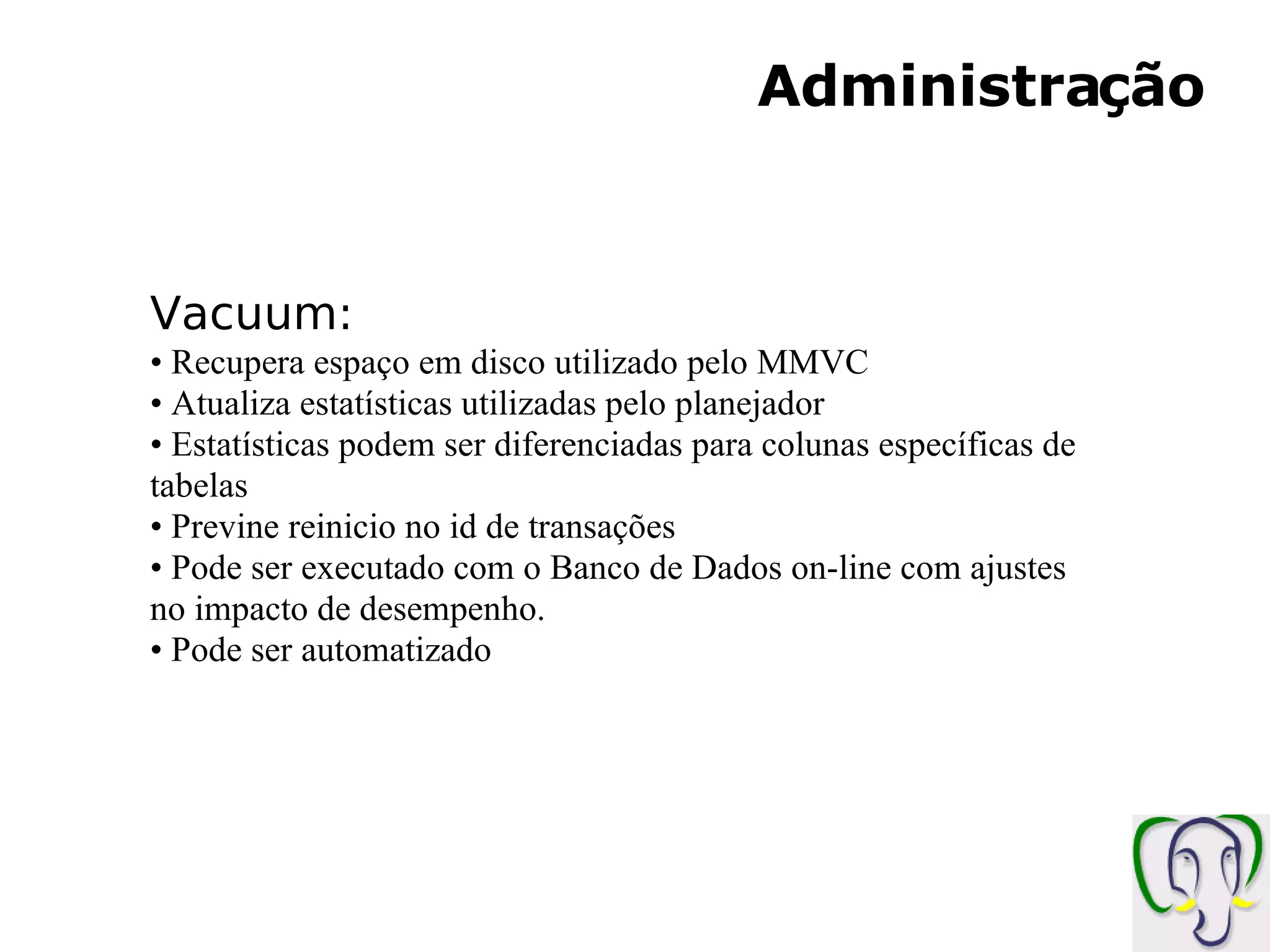 Administração Vacuum: Recupera espaço em disco utilizado pelo MMVC Atualiza estatísticas utilizadas pelo planejador Estatísticas podem ser diferenciadas para colunas específicas de tabelas Previne reinicio no id de transações Pode ser executado com o Banco de Dados on-line com ajustes no impacto de desempenho. Pode ser automatizado 