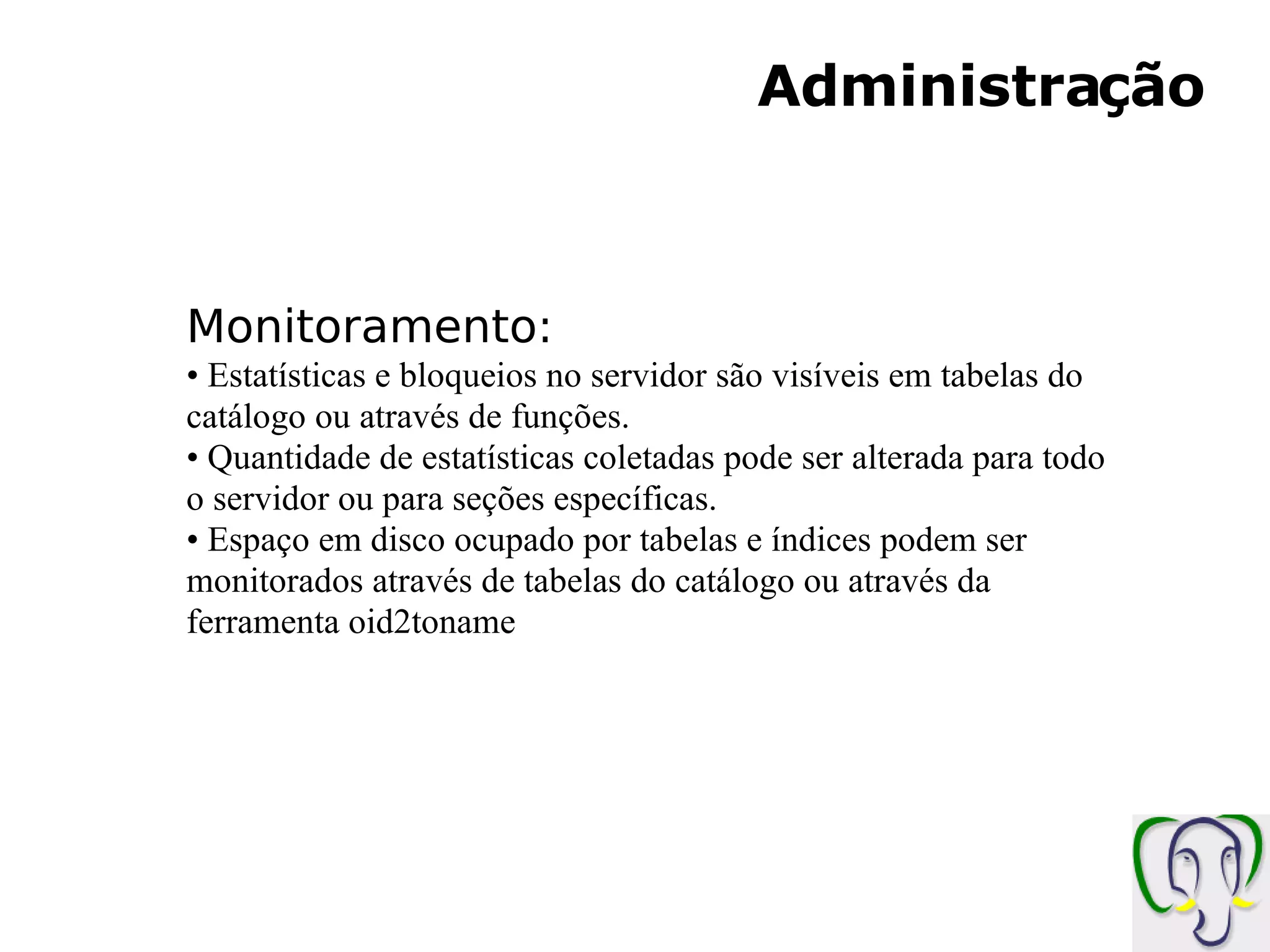 Administração Monitoramento: Estatísticas e bloqueios no servidor são visíveis em tabelas do catálogo ou através de funções. Quantidade de estatísticas coletadas pode ser alterada para todo o servidor ou para seções específicas. Espaço em disco ocupado por tabelas e índices podem ser monitorados através de tabelas do catálogo ou através da ferramenta oid2toname 