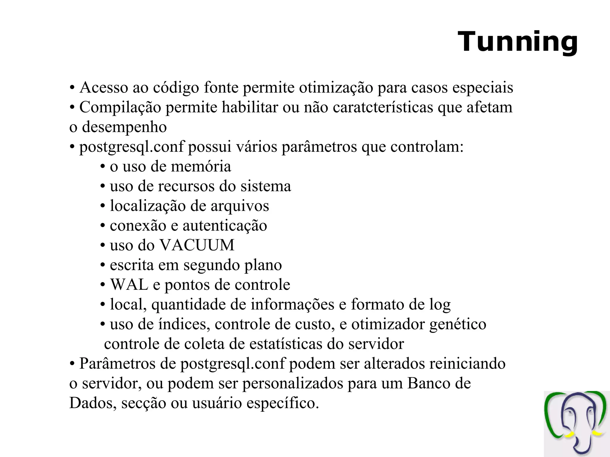 Tunning Acesso ao código fonte permite otimização para casos especiais Compilação permite habilitar ou não caratcterísticas que afetam o desempenho postgresql.conf possui vários parâmetros que controlam: o uso de memória uso de recursos do sistema localização de arquivos conexão e autenticação uso do VACUUM escrita em segundo plano WAL e pontos de controle local, quantidade de informações e formato de log uso de índices, controle de custo, e otimizador genético controle de coleta de estatísticas do servidor Parâmetros de postgresql.conf podem ser alterados reiniciando o servidor, ou podem ser personalizados para um Banco de Dados, secção ou usuário específico. 