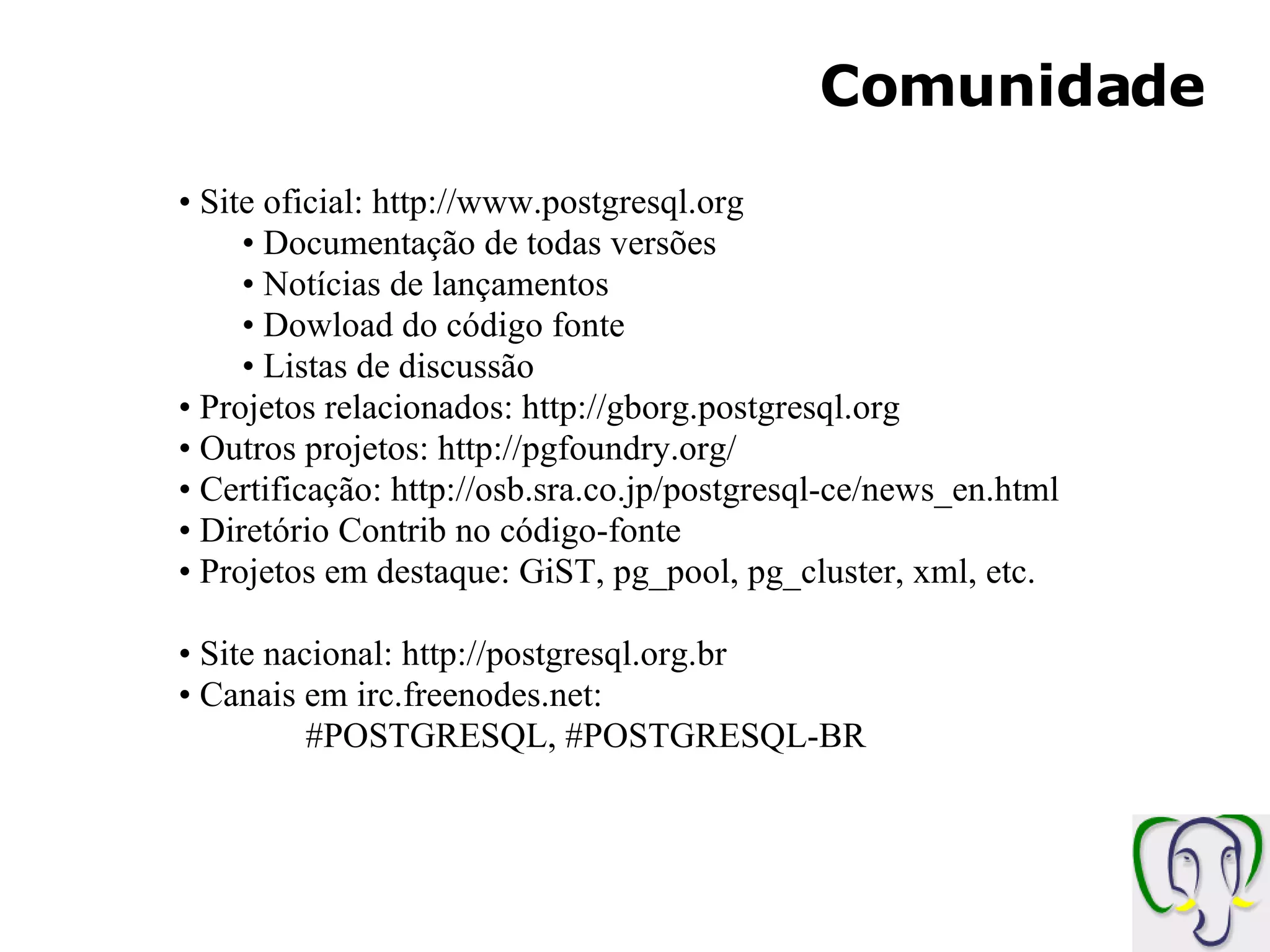Comunidade Site oficial: http://www.postgresql.org Documentação de todas versões Notícias de lançamentos Dowload do código fonte Listas de discussão Projetos relacionados: http://gborg.postgresql.org Outros projetos: http://pgfoundry.org/ Certificação: http://osb.sra.co.jp/postgresql-ce/news_en.html Diretório Contrib no código-fonte Projetos em destaque: GiST, pg_pool, pg_cluster, xml, etc. Site nacional: http://postgresql.org.br Canais em irc.freenodes.net: #POSTGRESQL, #POSTGRESQL-BR 