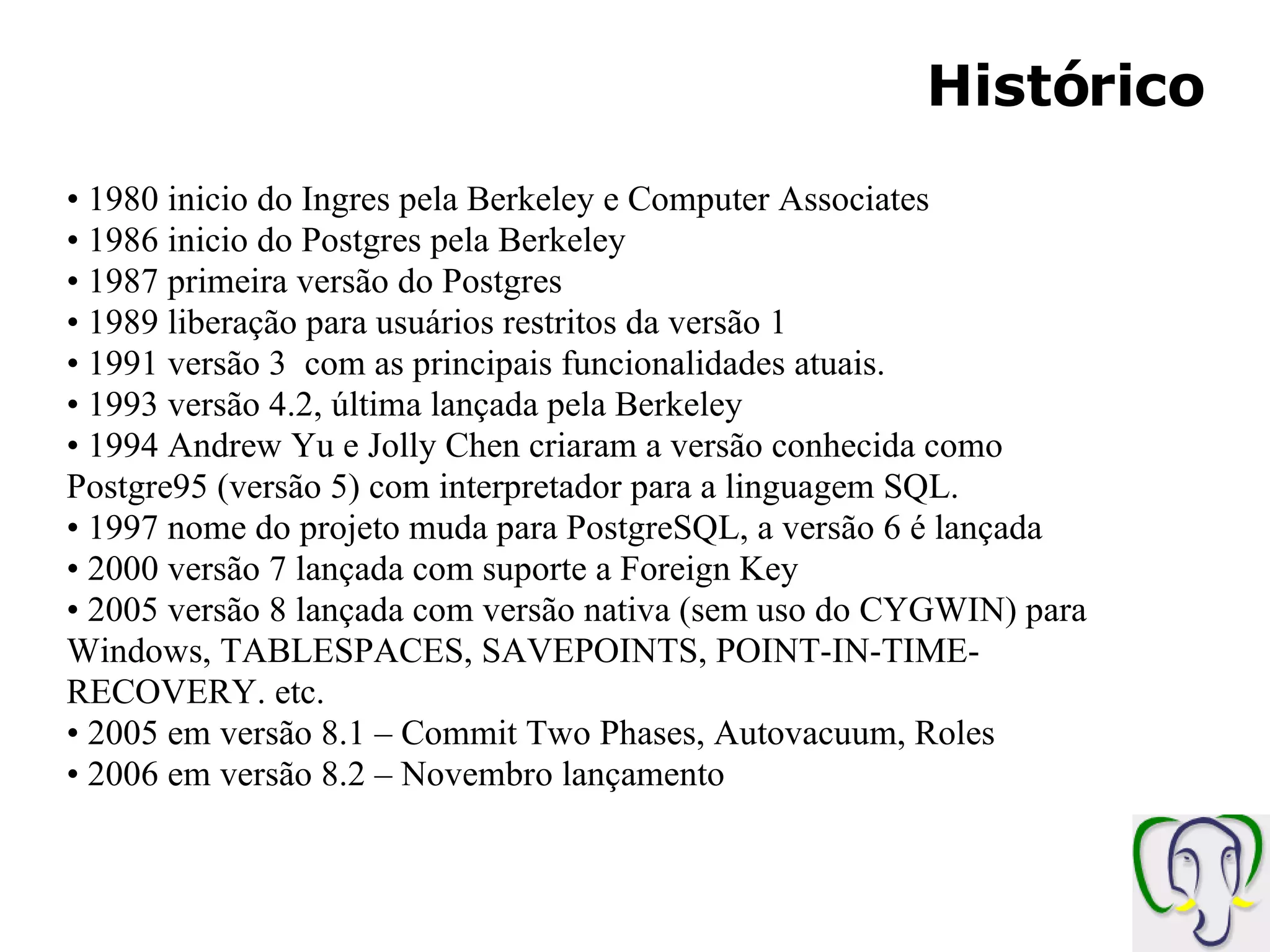 Histórico 1980 inicio do Ingres pela Berkeley e Computer Associates 1986 inicio do Postgres pela Berkeley 1987 primeira versão do Postgres 1989 liberação para usuários restritos da versão 1 1991 versão 3 com as principais funcionalidades atuais. 1993 versão 4.2, última lançada pela Berkeley 1994 Andrew Yu e Jolly Chen criaram a versão conhecida como Postgre95 (versão 5) com interpretador para a linguagem SQL. 1997 nome do projeto muda para PostgreSQL, a versão 6 é lançada 2000 versão 7 lançada com suporte a Foreign Key 2005 versão 8 lançada com versão nativa (sem uso do CYGWIN) para Windows, TABLESPACES, SAVEPOINTS, POINT-IN-TIME-RECOVERY. etc. 2005 em versão 8.1 – Commit Two Phases, Autovacuum, Roles 2006 em versão 8.2 – Novembro lançamento 