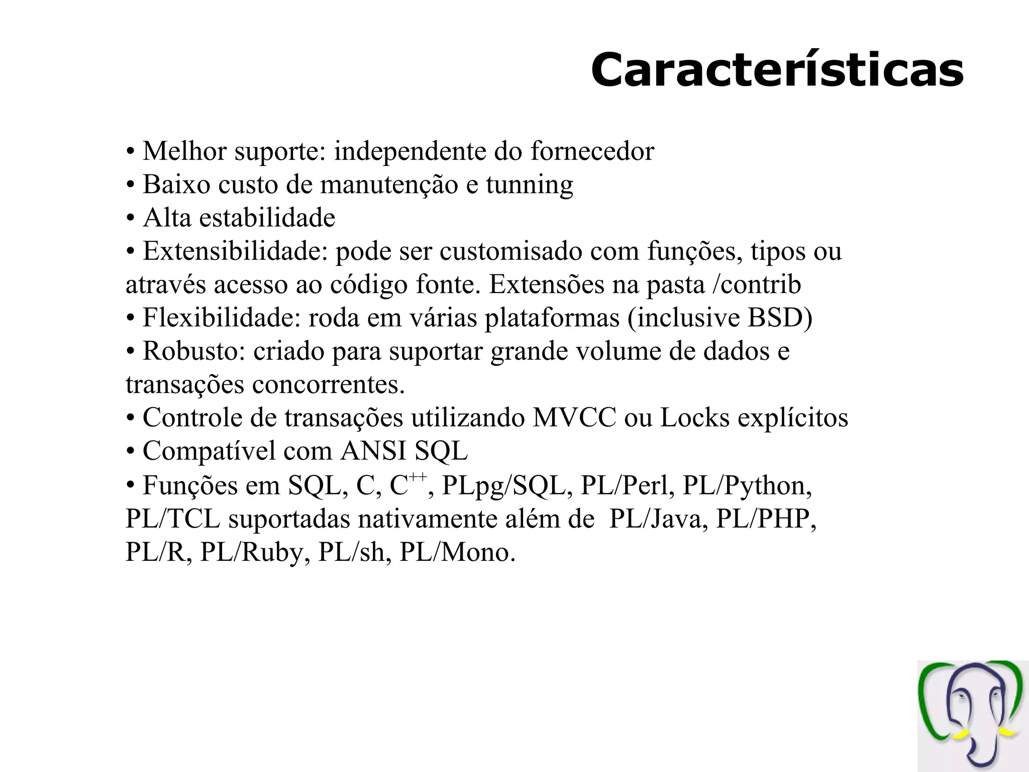 Características Melhor suporte: independente do fornecedor Baixo custo de manutenção e tunning Alta estabilidade Extensibilidade: pode ser customisado com funções, tipos ou através acesso ao código fonte. Extensões na pasta /contrib Flexibilidade: roda em várias plataformas (inclusive BSD) Robusto: criado para suportar grande volume de dados e transações concorrentes. Controle de transações utilizando MVCC ou Locks explícitos Compatível com ANSI SQL Funções em SQL, C, C ++ , PLpg/SQL, PL/Perl, PL/Python, PL/TCL suportadas nativamente além de PL/Java, PL/PHP, PL/R, PL/Ruby, PL/sh, PL/Mono. 