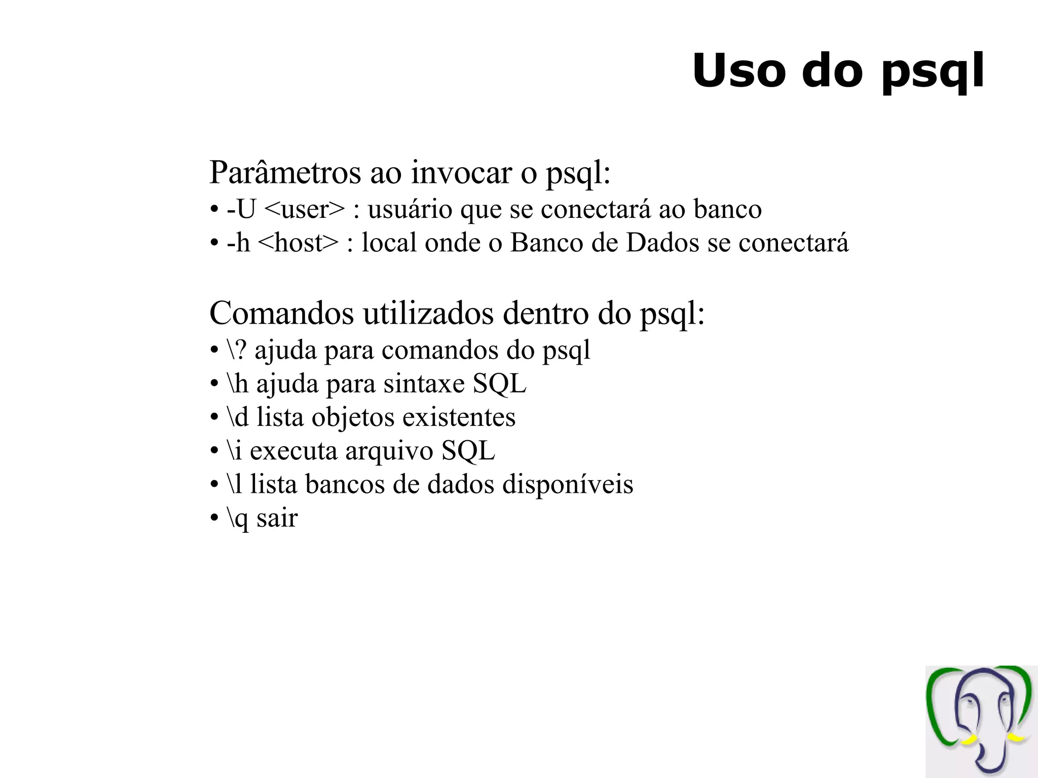 Uso do psql Parâmetros ao invocar o psql: -U <user> : usuário que se conectará ao banco -h <host> : local onde o Banco de Dados se conectará Comandos utilizados dentro do psql: \? ajuda para comandos do psql \h ajuda para sintaxe SQL \d lista objetos existentes \i executa arquivo SQL \l lista bancos de dados disponíveis \q sair 