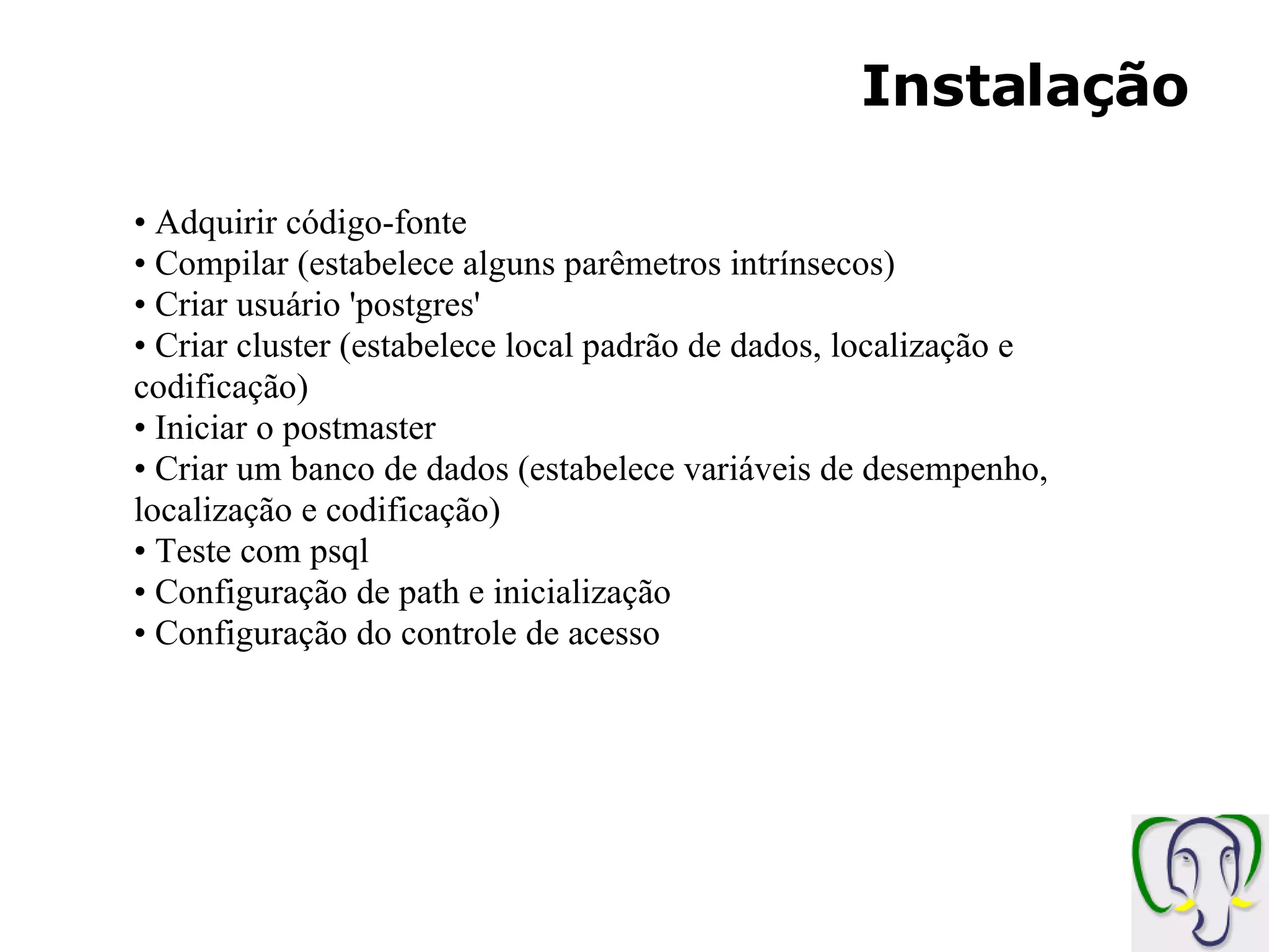 Instalação Adquirir código-fonte Compilar (estabelece alguns parêmetros intrínsecos) Criar usuário 'postgres' Criar cluster (estabelece local padrão de dados, localização e codificação) Iniciar o postmaster Criar um banco de dados (estabelece variáveis de desempenho, localização e codificação) Teste com psql Configuração de path e inicialização Configuração do controle de acesso 