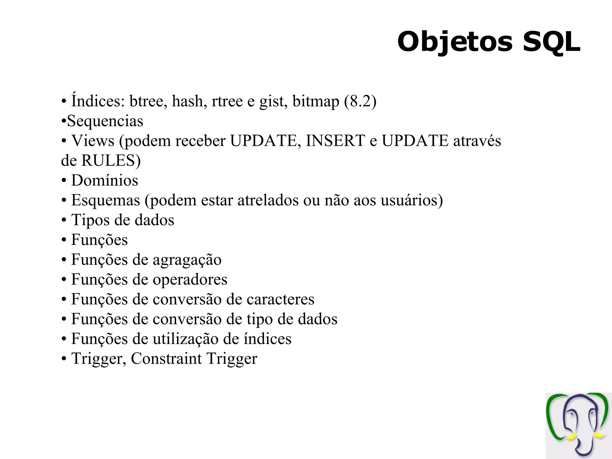 Objetos SQL Índices: btree, hash, rtree e gist, bitmap (8.2) Sequencias Views (podem receber UPDATE, INSERT e UPDATE através de RULES) Domínios Esquemas (podem estar atrelados ou não aos usuários) Tipos de dados Funções Funções de agragação Funções de operadores Funções de conversão de caracteres Funções de conversão de tipo de dados Funções de utilização de índices Trigger, Constraint Trigger 