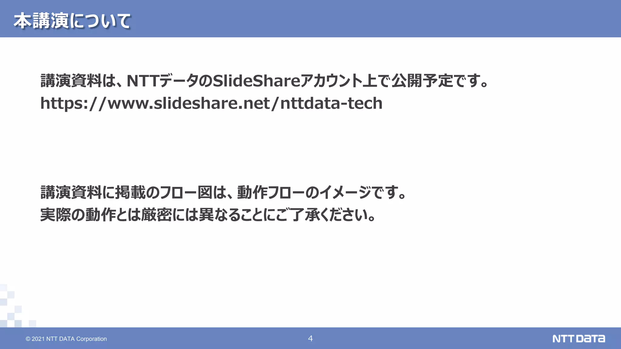 © 2021 NTT DATA Corporation 4
4
© 2021 NTT DATA Corporation
本講演について
講演資料は、NTTデータのSlideShareアカウント上で公開予定です。
https://www.slideshare.net/nttdata-tech
講演資料に掲載のフロー図は、動作フローのイメージです。
実際の動作とは厳密には異なることにご了承ください。
 