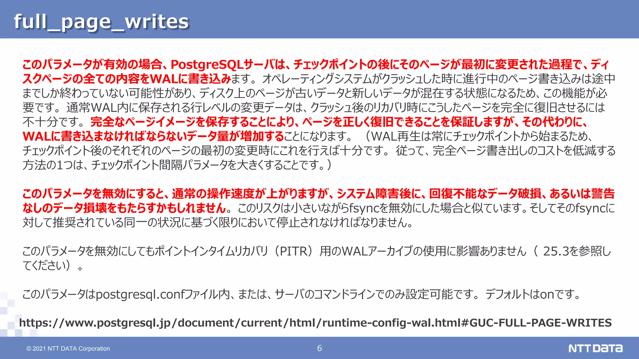 © 2021 NTT DATA Corporation 6
6
© 2021 NTT DATA Corporation
full_page_writes
https://www.postgresql.jp/document/current/html/runtime-config-wal.html#GUC-FULL-PAGE-WRITES
このパラメータが有効の場合、PostgreSQLサーバは、チェックポイントの後にそのページが最初に変更された過程で、ディ
スクページの全ての内容をWALに書き込みます。 オペレーティングシステムがクラッシュした時に進行中のページ書き込みは途中
までしか終わっていない可能性があり、ディスク上のページが古いデータと新しいデータが混在する状態になるため、この機能が必
要です。 通常WAL内に保存される行レベルの変更データは、クラッシュ後のリカバリ時にこうしたページを完全に復旧させるには
不十分です。 完全なページイメージを保存することにより、ページを正しく復旧できることを保証しますが、その代わりに、
WALに書き込まなければならないデータ量が増加することになります。 （WAL再生は常にチェックポイントから始まるため、
チェックポイント後のそれぞれのページの最初の変更時にこれを行えば十分です。 従って、完全ページ書き出しのコストを低減する
方法の1つは、チェックポイント間隔パラメータを大きくすることです。）
このパラメータを無効にすると、通常の操作速度が上がりますが、システム障害後に、回復不能なデータ破損、あるいは警告
なしのデータ損壊をもたらすかもしれません。 このリスクは小さいながらfsyncを無効にした場合と似ています。そしてそのfsyncに
対して推奨されている同一の状況に基づく限りにおいて停止されなければなりません。
このパラメータを無効にしてもポイントインタイムリカバリ（PITR）用のWALアーカイブの使用に影響ありません（ 25.3を参照し
てください）。
このパラメータはpostgresql.confファイル内、または、サーバのコマンドラインでのみ設定可能です。 デフォルトはonです。
 