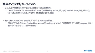 © 2024 NTT DATA Group Corporation 10
部分インデックス/パーティション
• フィルタリングの値が絞られているときは、部分インデックスが効果的。
• CREATE INDEX ON items USING hnsw (embedding vector_l2_ops) WHERE (category_id = 5);
• インデックス検索を行うことで、フィルタリングも兼ねているので、高速
• 色々な値でフィルタリングする場合は、パーティションを使う方法がある。
• CREATE TABLE items (embedding vector(3), category_id int) PARTITION BY LIST(category_id);
• 個々のパーティションにインデックスを作成
 