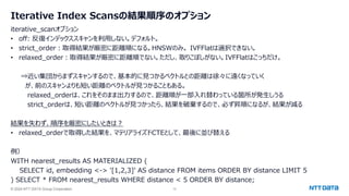 © 2024 NTT DATA Group Corporation 12
Iterative Index Scansの結果順序のオプション
iterative_scanオプション
• off: 反復インデックススキャンを利用しない。デフォルト。
• strict_order：取得結果が厳密に距離順になる。HNSWのみ。 IVFFlatは選択できない。
• relaxed_order：取得結果が厳密に距離順でない。ただし、取りこぼしがない。IVFFlatはこっちだけ。
⇒近い集団からまずスキャンするので、基本的に見つかるベクトルとの距離は徐々に遠くなっていく
が、前のスキャンよりも短い距離のベクトルが見つかることもある。
relaxed_orderは、これをそのまま出力するので、距離順が一部入れ替わっている箇所が発生しうる
strict_orderは、短い距離のベクトルが見つかったら、結果を破棄するので、必ず昇順になるが、結果が減る
結果を失わず、順序を厳密にしたいときは？
• relaxed_orderで取得した結果を、マテリアライズドCTEとして、最後に並び替える
例）
WITH nearest_results AS MATERIALIZED (
SELECT id, embedding <-> '[1,2,3]' AS distance FROM items ORDER BY distance LIMIT 5
) SELECT * FROM nearest_results WHERE distance < 5 ORDER BY distance;
 