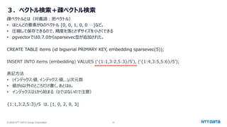 © 2024 NTT DATA Group Corporation 22
３．ベクトル検索＋疎ベクトル検索
疎ベクトルとは（対義語：密ベクトル）
• ほとんどの要素が0のベクトル [0, 0, 1, 0, 0 …]など。
• 圧縮して保存できるので、精度を落とさずサイズを小さくできる
• pgvectorでは0.7.0からsparsevec型が追加された。
CREATE TABLE items (id bigserial PRIMARY KEY, embedding sparsevec(5));
INSERT INTO items (embedding) VALUES ('{1:1,3:2,5:3}/5'), ('{1:4,3:5,5:6}/5’);
表記方法
• {インデックス:値, インデックス:値,…}/次元数
• 値が0以外のところだけ書く。あとは0。
• インデックスは1から始まる（0ではないので注意）
{1:1,3:2,5:3}/5 は、[1, 0, 2, 0, 3]
 