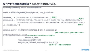 © 2024 NTT DATA Group Corporation 25
ハイブリッド検索の価値は？ BGE-M3で動かしてみる。
from FlagEmbedding import BGEM3FlagModel
model = BGEM3FlagModel('BAAI/bge-m3', use_fp16=True)
sentences_1 = ["デリシャスパーティプリキュアの主人公は誰ですか。"]
sentences_2 = ["ひろがるスカイ！プリキュアの主人公ソラ・ハレワタールはスカイランドという異世界から来た人です。",
"デリシャスパーティプリキュアの和実ゆいは、すぐにお腹が減ります。コメコメに力をわけてもらい、キュアプ
レシャスに変身します。" ]
sentence_pairs = [[i,j] for i in sentences_1 for j in sentences_2]
print(model.compute_score(
sentence_pairs,
max_passage_length=128,
weights_for_different_modes=[0.4, 0.4, 0.2]))
密ベクトル、疎ベクトルそれぞれのスコアを計算する
↑密：疎＝１：１の重みでスコアを計算
質問①
答え①
答え②
[質問①ー答え①]のペアと、[質問①ー答え②]のペア
 
