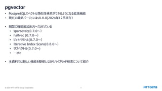 © 2024 NTT DATA Group Corporation 4
pgvector
• PostgreSQLでベクトル類似性検索ができるようになる拡張機能
• 現在の最新バージョンはv0.8.0(2024年12月現在）
• 頻繁に機能追加&リリースされている
• sparsevec(0.7.0～）
• halfvec (0.7.0～）
• ビットベクトル(0.7.0～）
• Iterative Index Scans(0.8.0～）
• サブベクトル(0.7.0~)
• …etc
• 本資料では新しい機能を駆使しながらハイブリッド検索について紹介
 
