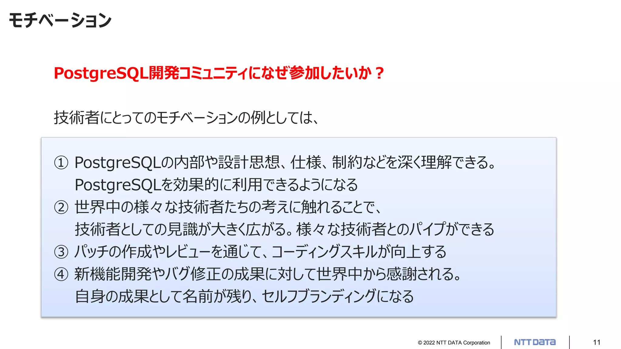 © 2022 NTT DATA Corporation 11
モチベーション
PostgreSQL開発コミュニティになぜ参加したいか？
技術者にとってのモチベーションの例としては、
① PostgreSQLの内部や設計思想、仕様、制約などを深く理解できる。
PostgreSQLを効果的に利用できるようになる
② 世界中の様々な技術者たちの考えに触れることで、
技術者としての見識が大きく広がる。様々な技術者とのパイプができる
③ パッチの作成やレビューを通じて、コーディングスキルが向上する
④ 新機能開発やバグ修正の成果に対して世界中から感謝される。
自身の成果として名前が残り、セルフブランディングになる
 