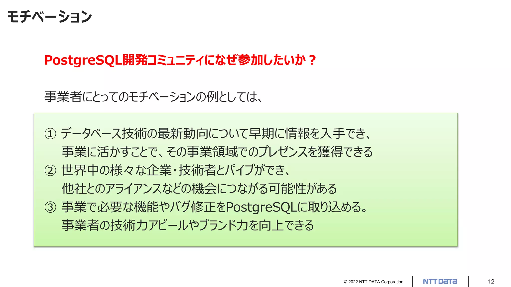 © 2022 NTT DATA Corporation 12
モチベーション
PostgreSQL開発コミュニティになぜ参加したいか？
事業者にとってのモチベーションの例としては、
① データベース技術の最新動向について早期に情報を入手でき、
事業に活かすことで、その事業領域でのプレゼンスを獲得できる
② 世界中の様々な企業・技術者とパイプができ、
他社とのアライアンスなどの機会につながる可能性がある
③ 事業で必要な機能やバグ修正をPostgreSQLに取り込める。
事業者の技術力アピールやブランド力を向上できる
 