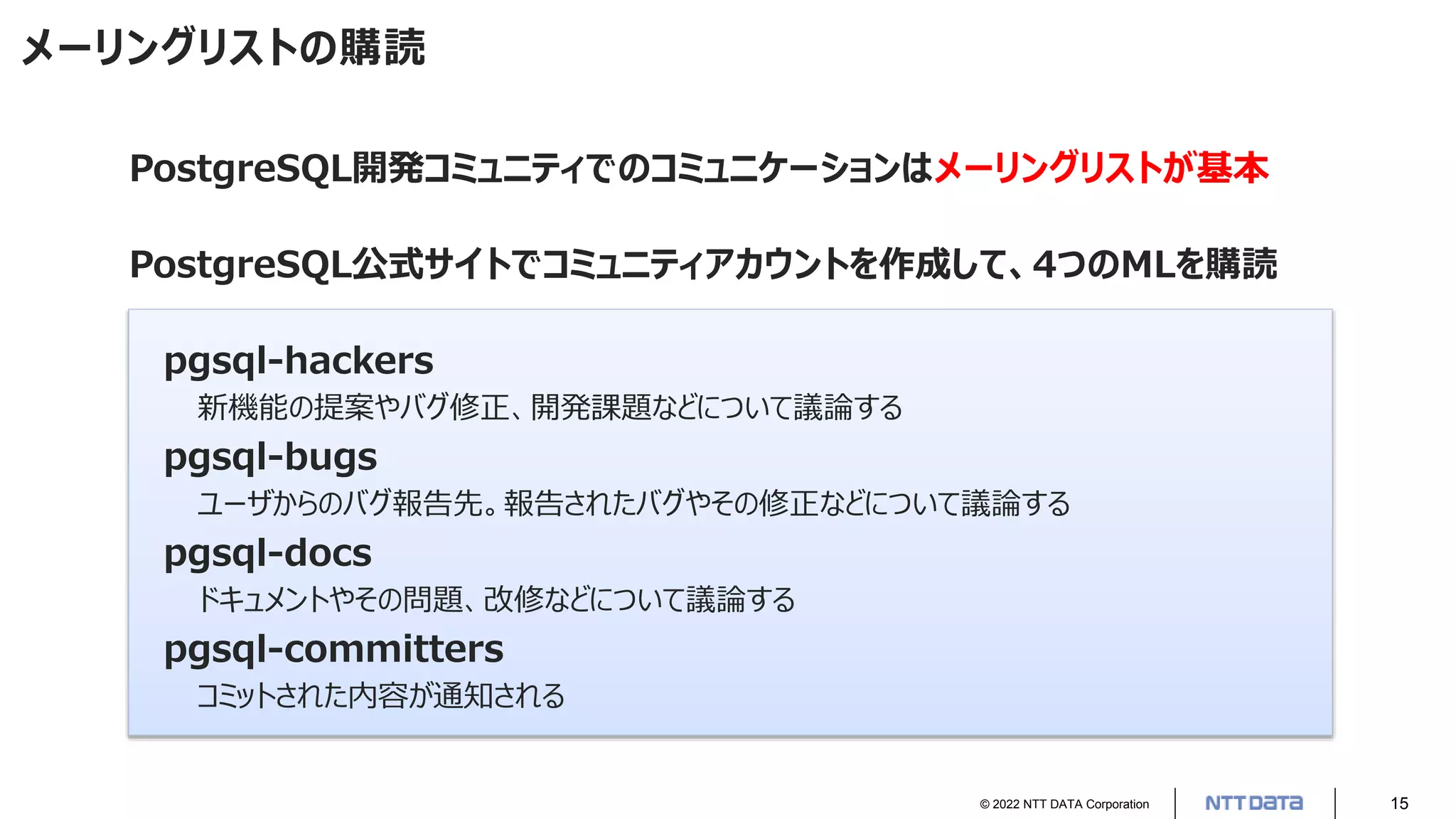 © 2022 NTT DATA Corporation 15
メーリングリストの購読
PostgreSQL開発コミュニティでのコミュニケーションはメーリングリストが基本
PostgreSQL公式サイトでコミュニティアカウントを作成して、4つのMLを購読
pgsql-hackers
新機能の提案やバグ修正、開発課題などについて議論する
pgsql-bugs
ユーザからのバグ報告先。報告されたバグやその修正などについて議論する
pgsql-docs
ドキュメントやその問題、改修などについて議論する
pgsql-committers
コミットされた内容が通知される
 