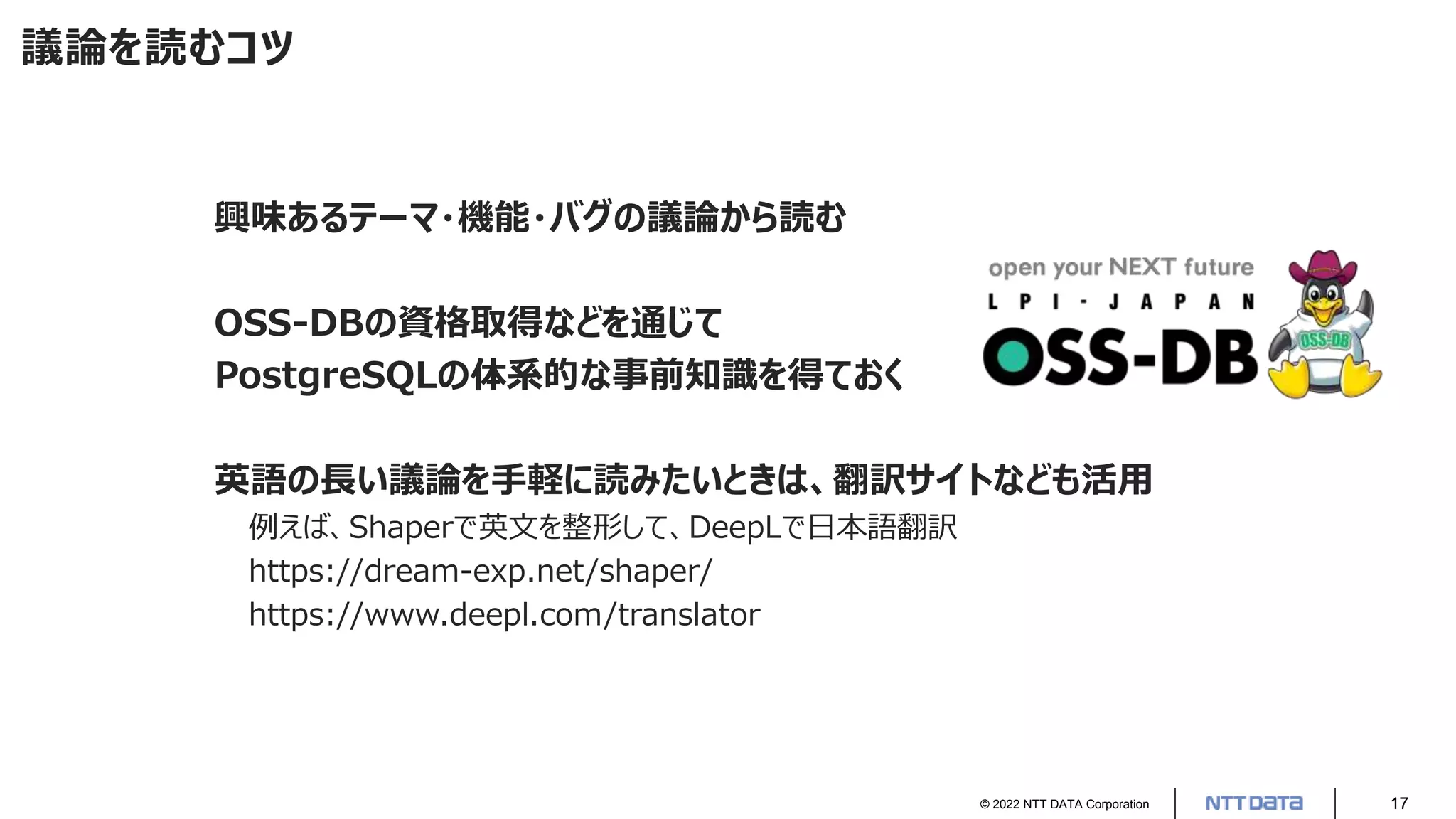 © 2022 NTT DATA Corporation 17
議論を読むコツ
興味あるテーマ・機能・バグの議論から読む
OSS-DBの資格取得などを通じて
PostgreSQLの体系的な事前知識を得ておく
英語の長い議論を手軽に読みたいときは、翻訳サイトなども活用
例えば、Shaperで英文を整形して、DeepLで日本語翻訳
https://dream-exp.net/shaper/
https://www.deepl.com/translator
 