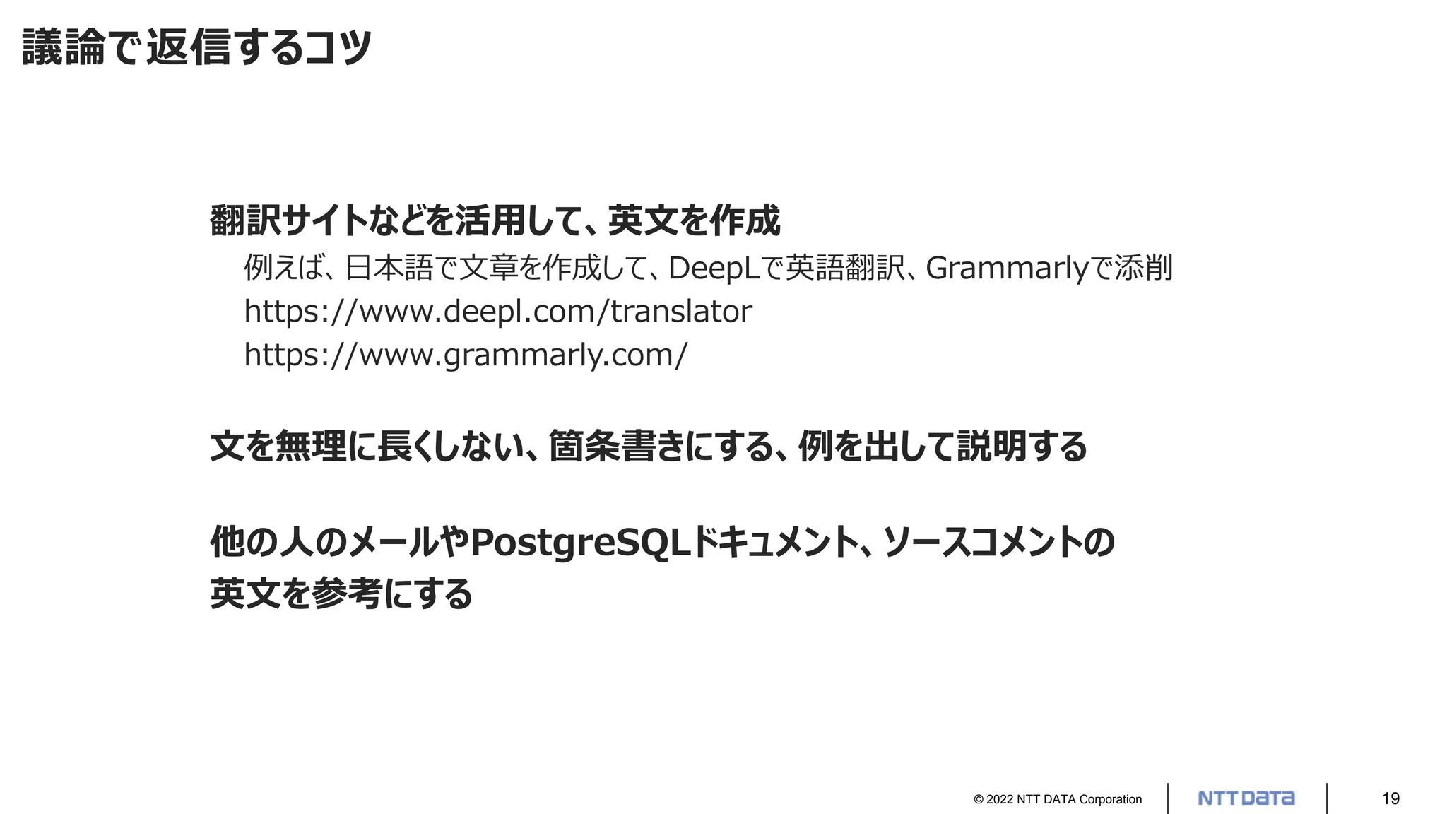© 2022 NTT DATA Corporation 19
議論で返信するコツ
翻訳サイトなどを活用して、英文を作成
例えば、日本語で文章を作成して、DeepLで英語翻訳、Grammarlyで添削
https://www.deepl.com/translator
https://www.grammarly.com/
文を無理に長くしない、箇条書きにする、例を出して説明する
他の人のメールやPostgreSQLドキュメント、ソースコメントの
英文を参考にする
 
