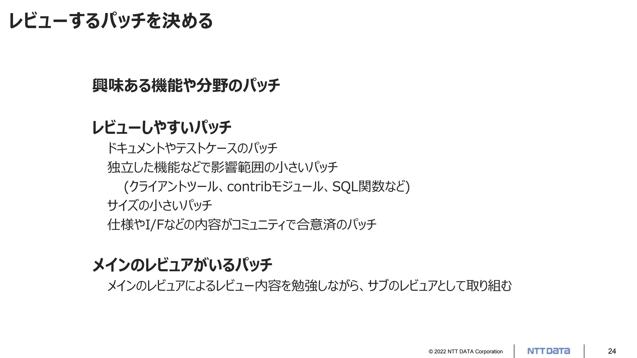 © 2022 NTT DATA Corporation 24
レビューするパッチを決める
興味ある機能や分野のパッチ
レビューしやすいパッチ
ドキュメントやテストケースのパッチ
独立した機能などで影響範囲の小さいパッチ
(クライアントツール、contribモジュール、SQL関数など)
サイズの小さいパッチ
仕様やI/Fなどの内容がコミュニティで合意済のパッチ
メインのレビュアがいるパッチ
メインのレビュアによるレビュー内容を勉強しながら、サブのレビュアとして取り組む
 