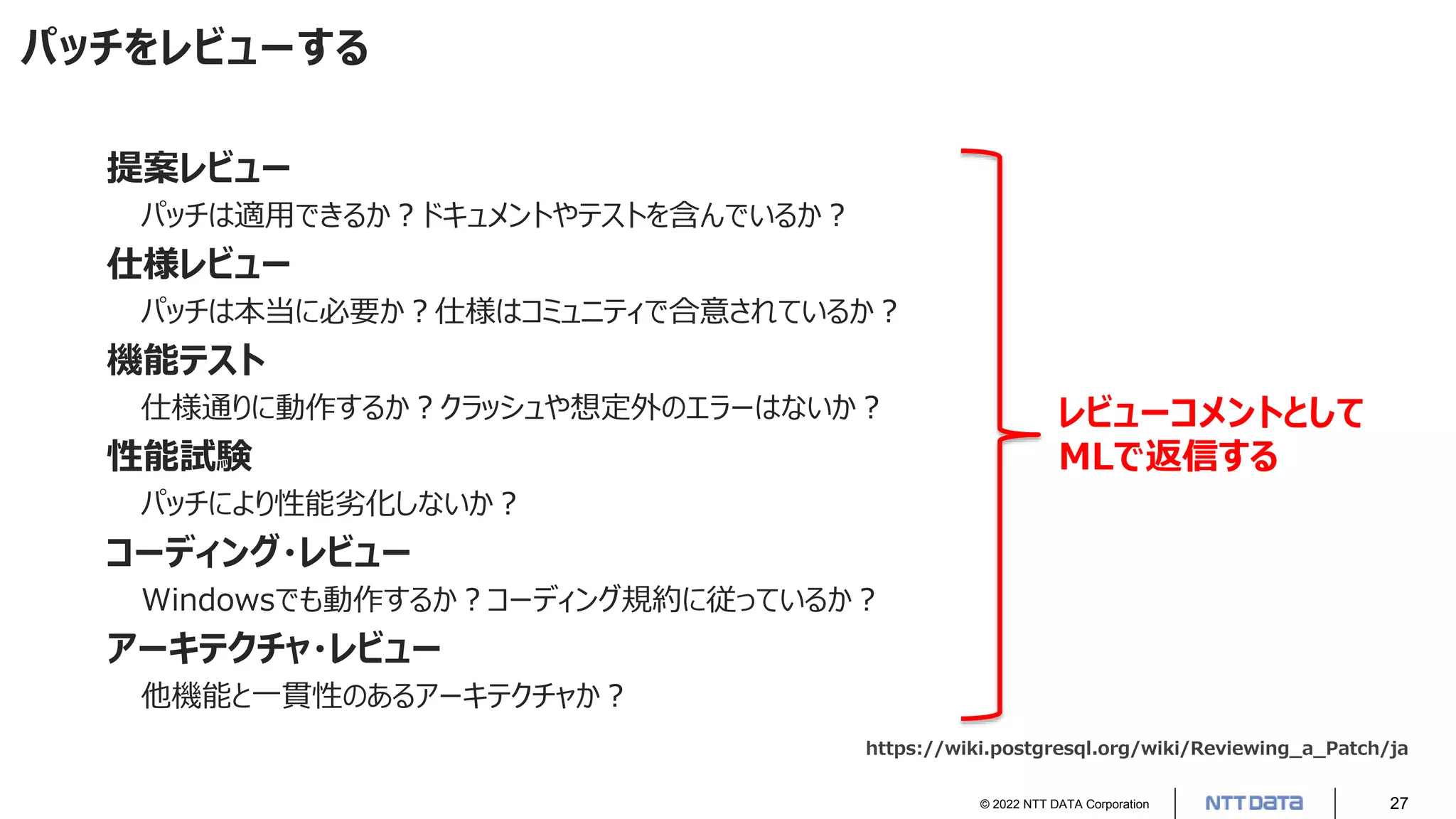 © 2022 NTT DATA Corporation 27
パッチをレビューする
提案レビュー
パッチは適用できるか？ドキュメントやテストを含んでいるか？
仕様レビュー
パッチは本当に必要か？仕様はコミュニティで合意されているか？
機能テスト
仕様通りに動作するか？クラッシュや想定外のエラーはないか？
性能試験
パッチにより性能劣化しないか？
コーディング・レビュー
Windowsでも動作するか？コーディング規約に従っているか？
アーキテクチャ・レビュー
他機能と一貫性のあるアーキテクチャか？
https://wiki.postgresql.org/wiki/Reviewing_a_Patch/ja
レビューコメントとして
MLで返信する
 