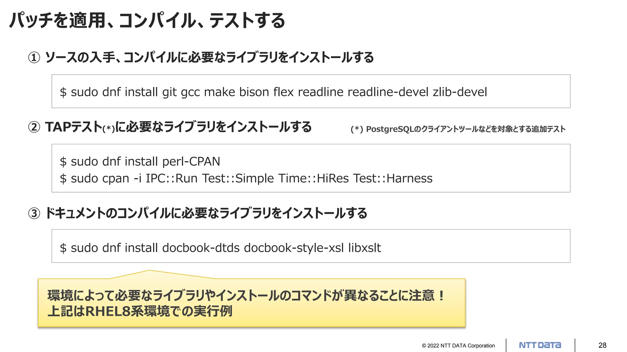 © 2022 NTT DATA Corporation 28
パッチを適用、コンパイル、テストする
① ソースの入手、コンパイルに必要なライブラリをインストールする
$ sudo dnf install git gcc make bison flex readline readline-devel zlib-devel
② TAPテスト(*)に必要なライブラリをインストールする
$ sudo dnf install perl-CPAN
$ sudo cpan -i IPC::Run Test::Simple Time::HiRes Test::Harness
③ ドキュメントのコンパイルに必要なライブラリをインストールする
$ sudo dnf install docbook-dtds docbook-style-xsl libxslt
環境によって必要なライブラリやインストールのコマンドが異なることに注意！
上記はRHEL8系環境での実行例
(*) PostgreSQLのクライアントツールなどを対象とする追加テスト
 