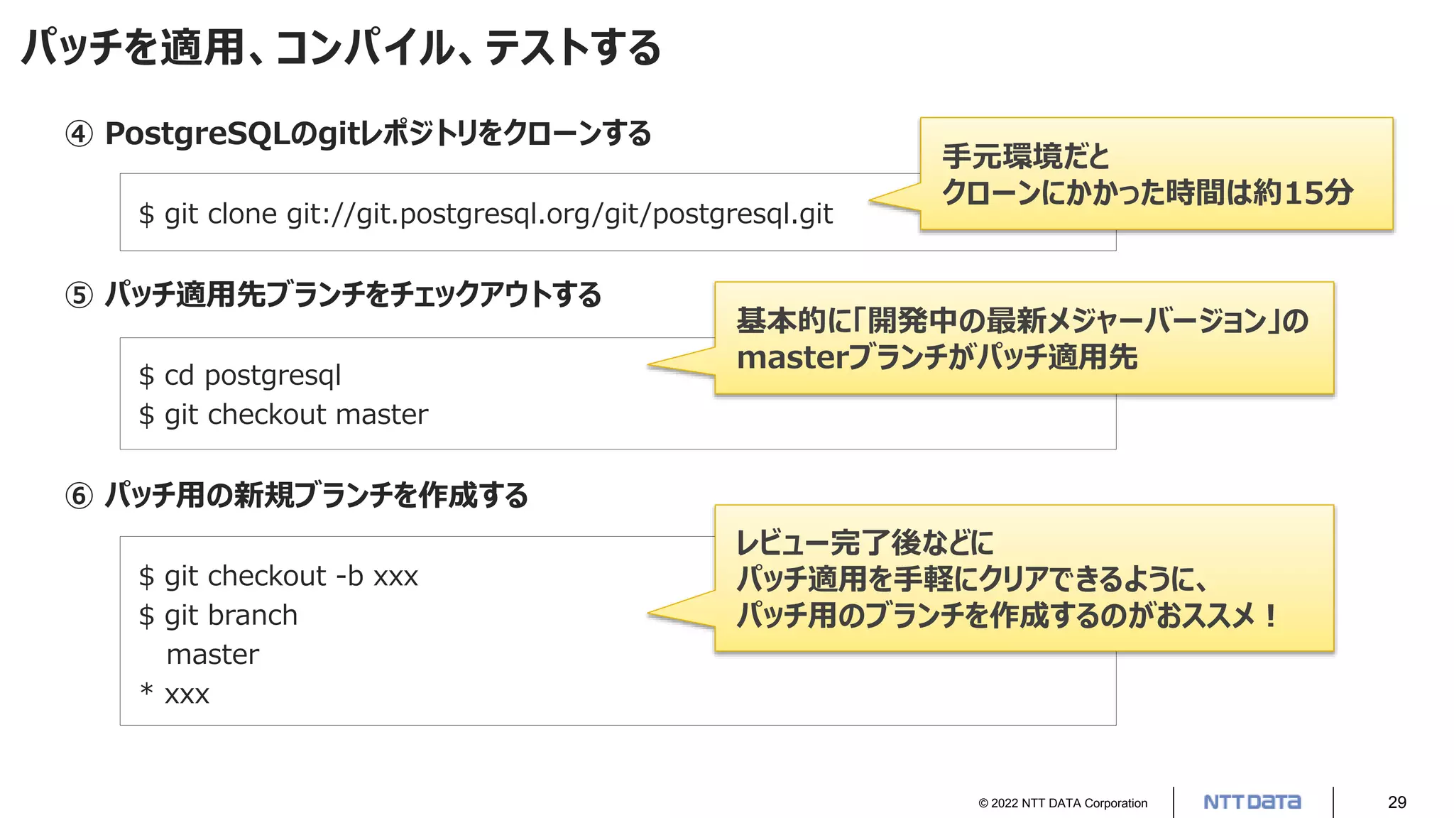 © 2022 NTT DATA Corporation 29
パッチを適用、コンパイル、テストする
④ PostgreSQLのgitレポジトリをクローンする
$ git clone git://git.postgresql.org/git/postgresql.git
⑤ パッチ適用先ブランチをチェックアウトする
$ cd postgresql
$ git checkout master
⑥ パッチ用の新規ブランチを作成する
$ git checkout -b xxx
$ git branch
master
* xxx
基本的に「開発中の最新メジャーバージョン」の
masterブランチがパッチ適用先
手元環境だと
クローンにかかった時間は約15分
レビュー完了後などに
パッチ適用を手軽にクリアできるように、
パッチ用のブランチを作成するのがおススメ！
 