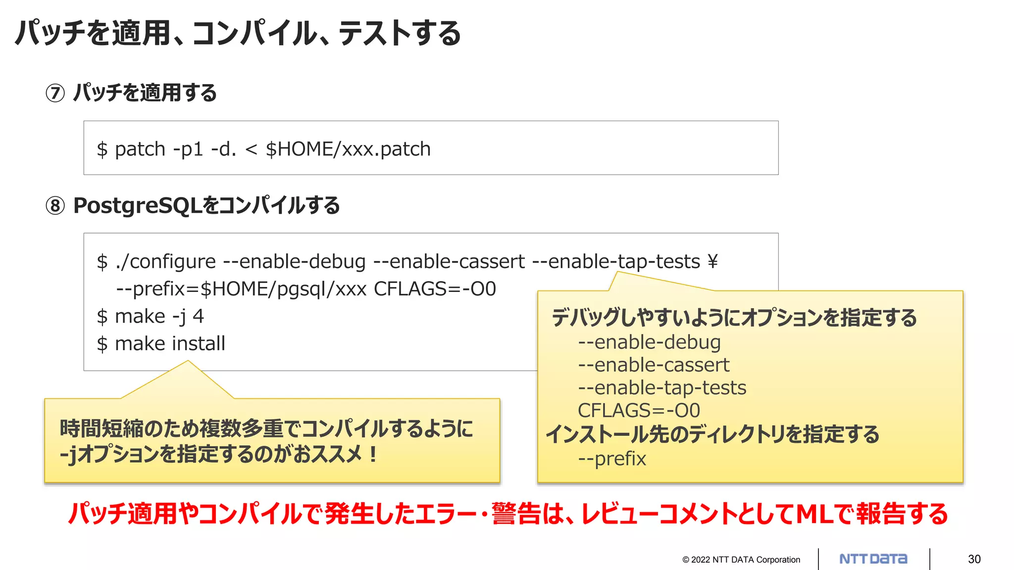 © 2022 NTT DATA Corporation 30
パッチを適用、コンパイル、テストする
⑦ パッチを適用する
$ patch -p1 -d. < $HOME/xxx.patch
⑧ PostgreSQLをコンパイルする
$ ./configure --enable-debug --enable-cassert --enable-tap-tests 
--prefix=$HOME/pgsql/xxx CFLAGS=-O0
$ make -j 4
$ make install
デバッグしやすいようにオプションを指定する
--enable-debug
--enable-cassert
--enable-tap-tests
CFLAGS=-O0
インストール先のディレクトリを指定する
--prefix
時間短縮のため複数多重でコンパイルするように
-jオプションを指定するのがおススメ！
パッチ適用やコンパイルで発生したエラー・警告は、レビューコメントとしてMLで報告する
 