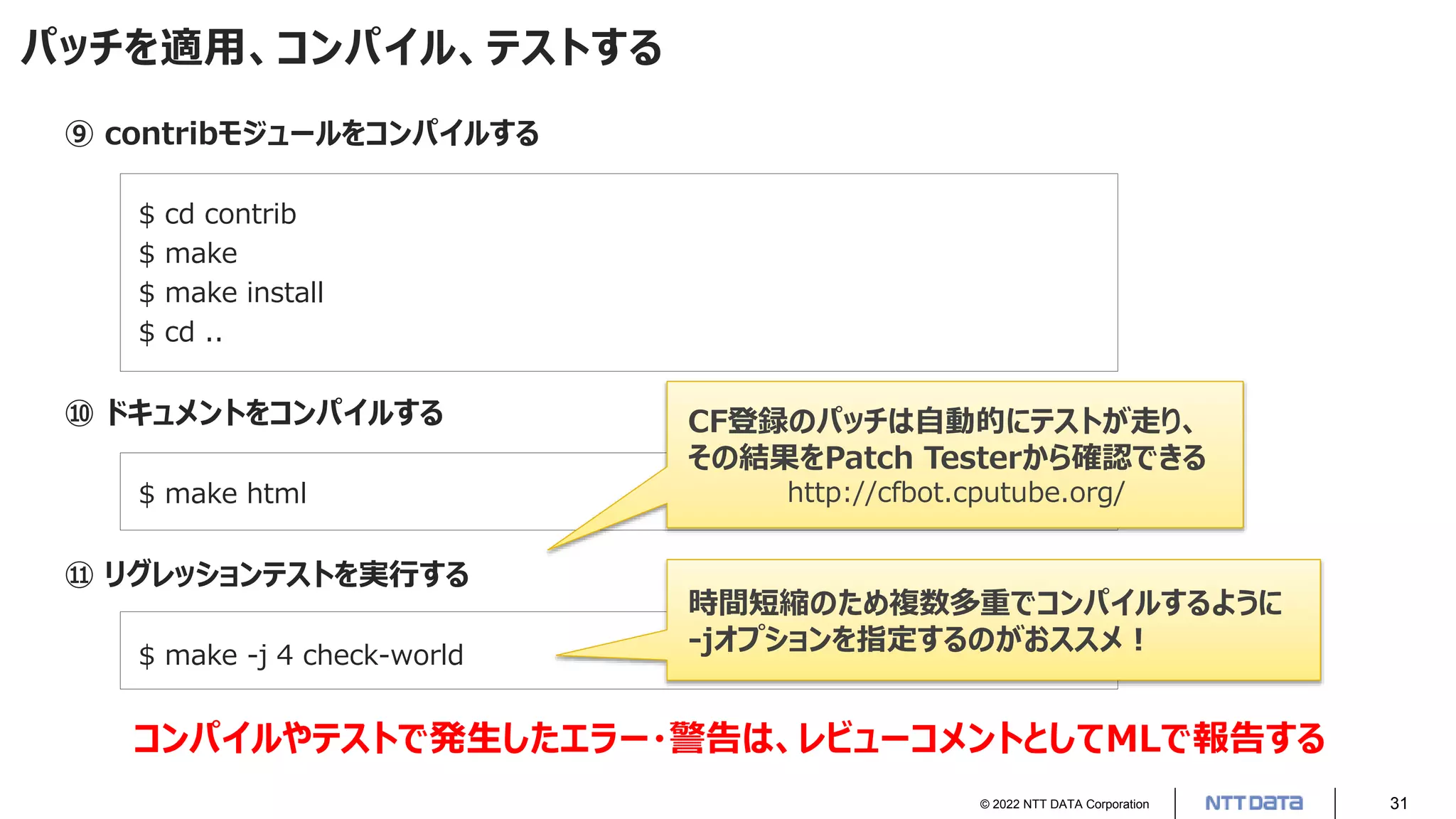 © 2022 NTT DATA Corporation 31
パッチを適用、コンパイル、テストする
⑨ contribモジュールをコンパイルする
$ cd contrib
$ make
$ make install
$ cd ..
⑩ ドキュメントをコンパイルする
$ make html
⑪ リグレッションテストを実行する
$ make -j 4 check-world
コンパイルやテストで発生したエラー・警告は、レビューコメントとしてMLで報告する
CF登録のパッチは自動的にテストが走り、
その結果をPatch Testerから確認できる
http://cfbot.cputube.org/
時間短縮のため複数多重でコンパイルするように
-jオプションを指定するのがおススメ！
 