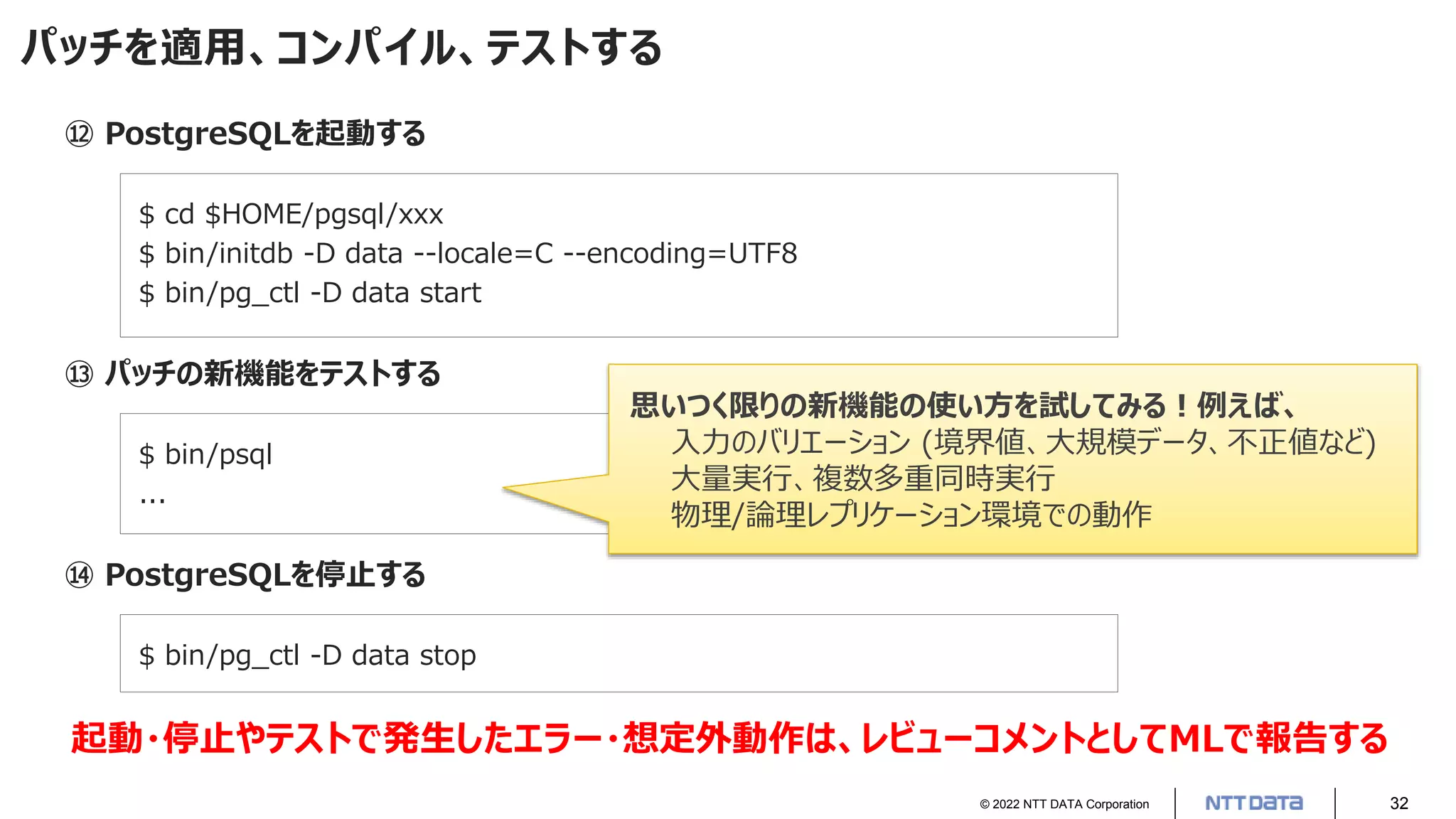 © 2022 NTT DATA Corporation 32
パッチを適用、コンパイル、テストする
⑫ PostgreSQLを起動する
$ cd $HOME/pgsql/xxx
$ bin/initdb -D data --locale=C --encoding=UTF8
$ bin/pg_ctl -D data start
⑬ パッチの新機能をテストする
$ bin/psql
...
⑭ PostgreSQLを停止する
$ bin/pg_ctl -D data stop
思いつく限りの新機能の使い方を試してみる！例えば、
入力のバリエーション (境界値、大規模データ、不正値など)
大量実行、複数多重同時実行
物理/論理レプリケーション環境での動作
起動・停止やテストで発生したエラー・想定外動作は、レビューコメントとしてMLで報告する
 