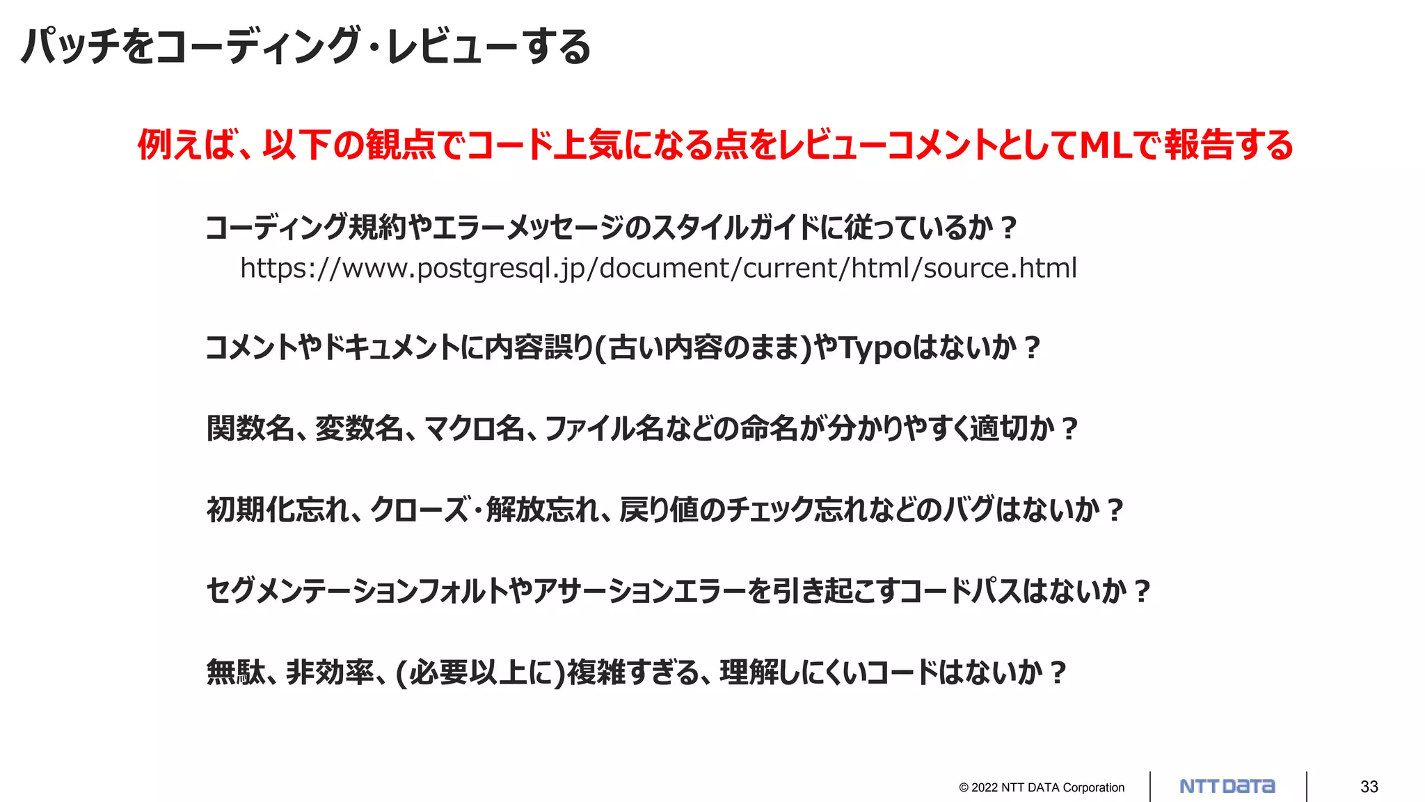 © 2022 NTT DATA Corporation 33
パッチをコーディング・レビューする
コーディング規約やエラーメッセージのスタイルガイドに従っているか？
https://www.postgresql.jp/document/current/html/source.html
コメントやドキュメントに内容誤り(古い内容のまま)やTypoはないか？
関数名、変数名、マクロ名、ファイル名などの命名が分かりやすく適切か？
初期化忘れ、クローズ・解放忘れ、戻り値のチェック忘れなどのバグはないか？
セグメンテーションフォルトやアサーションエラーを引き起こすコードパスはないか？
無駄、非効率、(必要以上に)複雑すぎる、理解しにくいコードはないか？
例えば、以下の観点でコード上気になる点をレビューコメントとしてMLで報告する
 