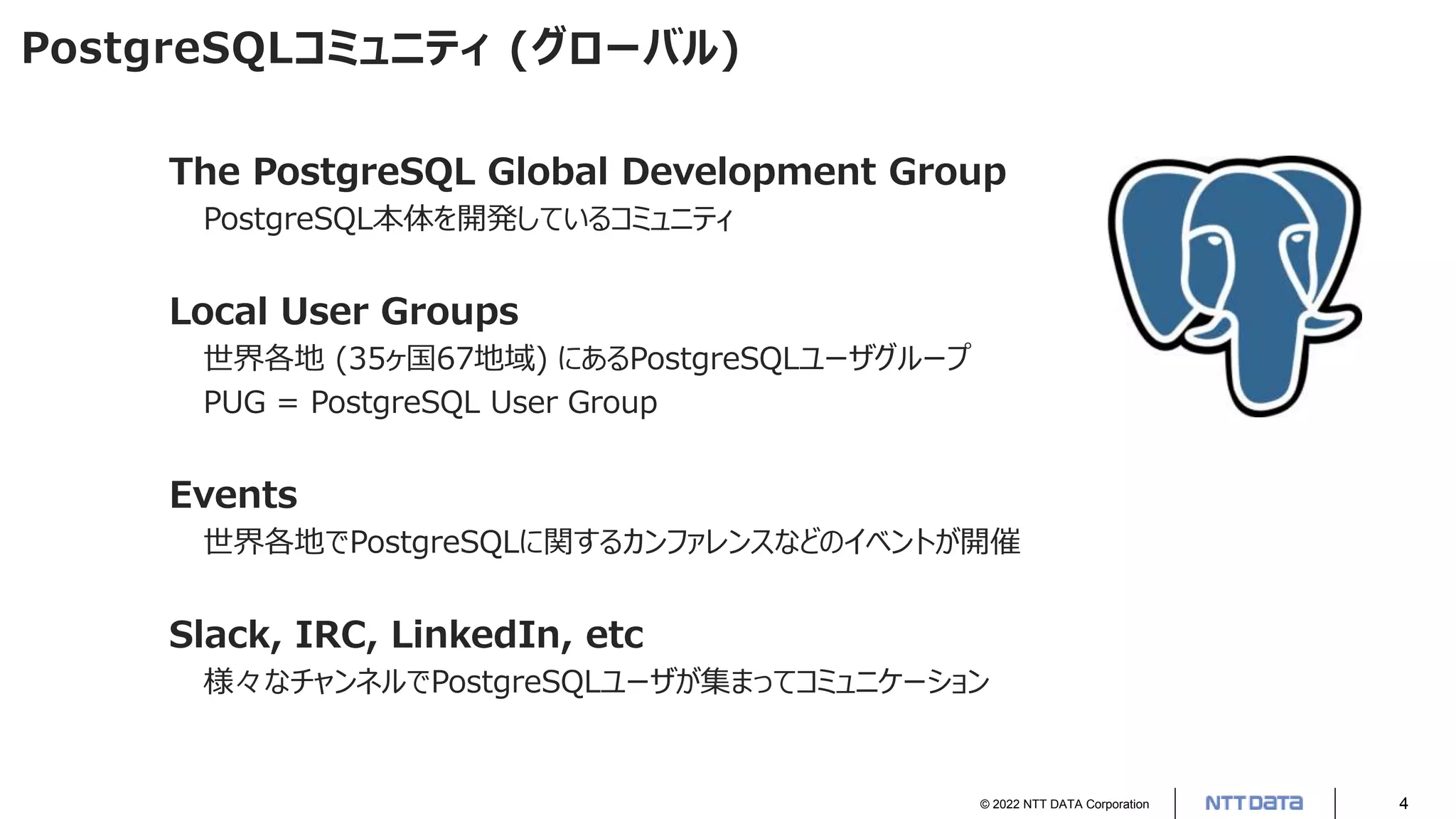 © 2022 NTT DATA Corporation 4
PostgreSQLコミュニティ (グローバル)
The PostgreSQL Global Development Group
PostgreSQL本体を開発しているコミュニティ
Local User Groups
世界各地 (35ヶ国67地域) にあるPostgreSQLユーザグループ
PUG = PostgreSQL User Group
Events
世界各地でPostgreSQLに関するカンファレンスなどのイベントが開催
Slack, IRC, LinkedIn, etc
様々なチャンネルでPostgreSQLユーザが集まってコミュニケーション
 